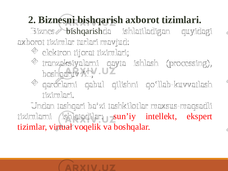 2. Biznesni bishqarish axborot tizimlari. Biznes bishqarish da ishlatiladigan quyidagi axborot tizimlar turlari mavjud:  elektron tijorat tizimlari;  tranzaksiyalarni qayta ishlash (processing), boshqaruv AT;  qarorlarni qabul qilishni qo‘llab-kuvvatlash tizimlari. Undan tashqari baʼzi tashkilotlar maxsus-maqsadli tizimlarni ishlatadilar: sunʼiy intellekt, ekspert tizimlar, virtual voqelik va boshqalar. 