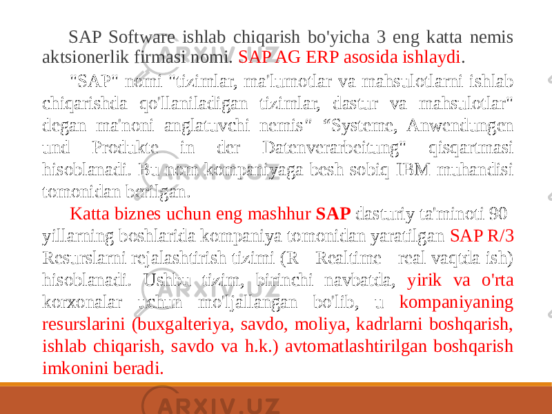  SAP Software ishlab chiqarish bo&#39;yicha 3 eng katta nemis aktsionerlik firmasi nomi. SAP AG ERP asosida ishlaydi . &#34;SAP&#34; nomi &#34;tizimlar, ma&#39;lumotlar va mahsulotlarni ishlab chiqarishda qo&#39;llaniladigan tizimlar, dastur va mahsulotlar&#34; degan ma&#39;noni anglatuvchi nemis &#34; “ Systeme, Anwendungen und Produkte in der Datenverarbeitung&#34; qisqartmasi hisoblanadi. Bu nom kompaniyaga besh sobiq IBM muhandisi tomonidan berilgan. Katta biznes uchun eng mashhur SAP dasturiy ta&#39;minoti 90- yillarning boshlarida kompaniya tomonidan yaratilgan SAP R/3 Resurslarni rejalashtirish tizimi (R - Realtime - real vaqtda ish) hisoblanadi. Ushbu tizim, birinchi navbatda, yirik va o&#39;rta korxonalar uchun mo&#39;ljallangan bo&#39;lib, u kompaniyaning resurslarini (buxgalteriya, savdo, moliya, kadrlarni boshqarish, ishlab chiqarish, savdo va h.k.) avtomatlashtirilgan boshqarish imkonini beradi. 