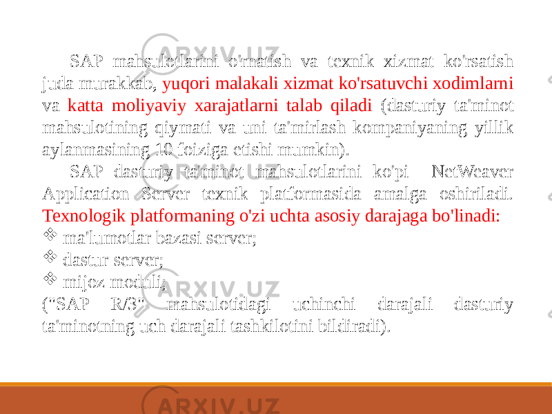 SAP mahsulotlarini o&#39;rnatish va texnik xizmat ko&#39;rsatish juda murakkab, yuqori malakali xizmat ko&#39;rsatuvchi xodimlarni va katta moliyaviy xarajatlarni talab qiladi (dasturiy ta&#39;minot mahsulotining qiymati va uni ta&#39;mirlash kompaniyaning yillik aylanmasining 10 foiziga etishi mumkin). SAP dasturiy ta&#39;minot mahsulotlarini ko&#39;pi NetWeaver Application Server texnik platformasida amalga oshiriladi. Texnologik platformaning o&#39;zi uchta asosiy darajaga bo&#39;linadi:  ma&#39;lumotlar bazasi server;  dastur-server;  mijoz moduli; (&#34;SAP R/3&#34; mahsulotidagi uchinchi darajali dasturiy ta&#39;minotning uch darajali tashkilotini bildiradi). 