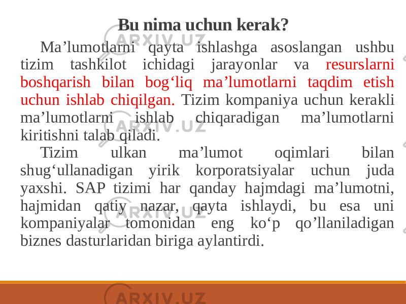 Bu nima uchun kerak? Maʼlumotlarni qayta ishlashga asoslangan ushbu tizim tashkilot ichidagi jarayonlar va resurslarni boshqarish bilan bog‘liq maʼlumotlarni taqdim etish uchun ishlab chiqilgan. Tizim kompaniya uchun kerakli maʼlumotlarni ishlab chiqaradigan maʼlumotlarni kiritishni talab qiladi. Tizim ulkan maʼlumot oqimlari bilan shug‘ullanadigan yirik korporatsiyalar uchun juda yaxshi. SAP tizimi har qanday hajmdagi maʼlumotni, hajmidan qatiy nazar, qayta ishlaydi, bu esa uni kompaniyalar tomonidan eng ko‘p qo’llaniladigan biznes dasturlaridan biriga aylantirdi. 