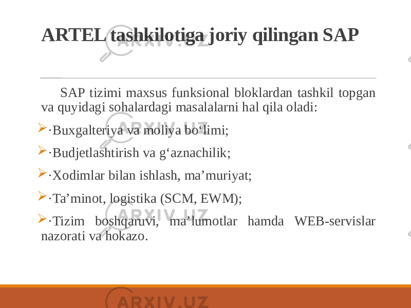 ARTEL tashkilotiga joriy qilingan SAP SAP tizimi maxsus funksional bloklardan tashkil topgan va quyidagi sohalardagi masalalarni hal qila oladi:  ·Buxgalteriya va moliya bo‘limi;  ·Budjetlashtirish va g‘aznachilik;  ·Xodimlar bilan ishlash, maʼmuriyat;  ·Taʼminot, logistika (SCM, EWM);  ·Tizim boshqaruvi, maʼlumotlar hamda WEB-servislar nazorati va hokazo. 