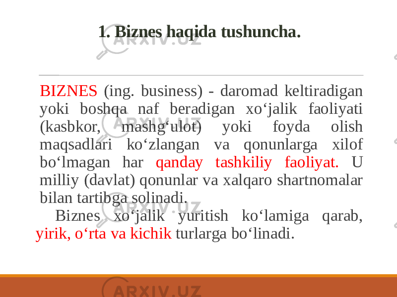 1. Biznes haqida tushuncha. BIZNES (ing. business) - daromad keltiradigan yoki boshqa naf beradigan xo‘jalik faoliyati (kasbkor, mashg‘ulot) yoki foyda olish maqsadlari ko‘zlangan va qonunlarga xilof bo‘lmagan har qanday tashkiliy faoliyat. U milliy (davlat) qonunlar va xalqaro shartnomalar bilan tartibga solinadi. Biznes xo‘jalik yuritish ko‘lamiga qarab, yirik, o‘rta va kichik turlarga bo‘linadi. 