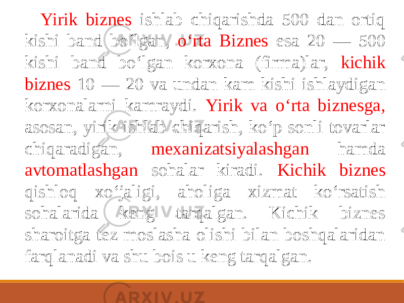 Yirik biznes ishlab chiqarishda 500 dan ortiq kishi band bo‘lgan, o‘rta Biznes esa 20 — 500 kishi band bo‘lgan korxona (firma)lar, kichik biznes 10 — 20 va undan kam kishi ishlaydigan korxonalarni kamraydi. Yirik va o‘rta biznesga, asosan, yirik ishlab chiqarish, ko‘p sonli tovarlar chiqaradigan, mexanizatsiyalashgan hamda avtomatlashgan sohalar kiradi. Kichik biznes qishloq xo‘jaligi, aholiga xizmat ko‘rsatish sohalarida keng tarqalgan. Kichik biznes sharoitga tez moslasha olishi bilan boshqalaridan farqlanadi va shu bois u keng tarqalgan. 