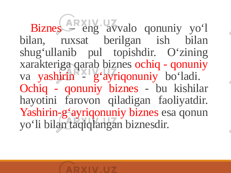 Biznes – eng avvalo qonuniy yo‘l bilan, ruxsat berilgan ish bilan shug‘ullanib pul topishdir. O‘zining xarakteriga qarab biznes ochiq - qonuniy va yashirin - g‘ayriqonuniy bo‘ladi. Ochiq - qonuniy biznes - bu kishilar hayotini farovon qiladigan faoliyatdir. Yashirin-g‘ayriqonuniy biznes esa qonun yo‘li bilan taqiqlangan biznesdir. 