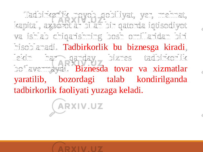 Tadbirkorlik noyob qobiliyat, yer, mehnat, kapital, axborotlar bilan bir qatorda iqtisodiyot va ishlab chiqarishning bosh omillaridan biri hisoblanadi. Tadbirkorlik bu biznesga kiradi , lekin har qanday biznes tadbirkorlik bo‘lavermaydi. Biznesda tovar va xizmatlar yaratilib, bozordagi talab kondirilganda tadbirkorlik faoliyati yuzaga keladi. 