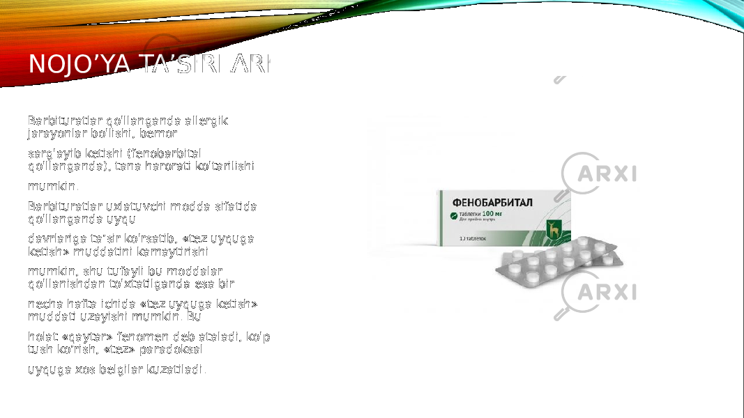 NOJO’YA TA’SIRLARI Barbituratlar qo&#39;llanganda allergik jarayonlar bo&#39;lishi, bemor sarg&#39;ayib ketishi (fenobarbital qo&#39;llanganda), tana harorati ko&#39;tarilishi mumkin. Barbituratlar uxlatuvchi modda sifatida qo&#39;llanganda uyqu davrlariga ta’sir ko&#39;rsatib, «tez uyquga ketish» muddatini kamaytirishi mumkin, shu tufayli bu moddalar qo&#39;llanishdan to&#39;xtatilganda esa bir necha hafta ichida «tez uyquga ketish» muddati uzayishi mumkin. Bu holat «qaytar» fenomen deb ataladi, ko&#39;p tush ko’rish, «tez» paradoksal uyquga xos belgilar kuzatiladi. 