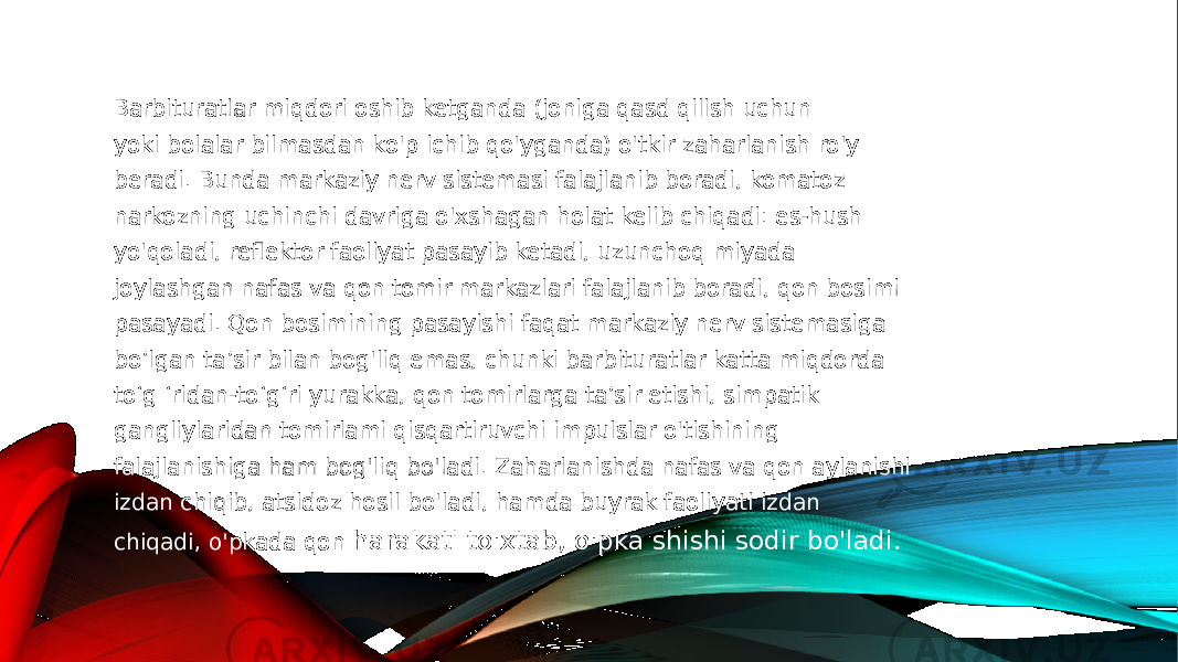 Barbituratlar miqdori oshib ketganda (joniga qasd qilish uchun yoki bolalar bilmasdan ko&#39;p ichib qo&#39;yganda) o&#39;tkir zaharlanish ro&#39;y beradi. Bunda markaziy nerv sistemasi falajlanib boradi, komatoz narkozning uchinchi davriga o&#39;xshagan holat kelib chiqadi: es-hush yo&#39;qoladi, reflektor faoliyat pasayib ketadi, uzunchoq miyada joylashgan nafas va qon tomir markazlari falajlanib boradi, qon bosimi pasayadi. Qon bosimining pasayishi faqat markaziy nerv sistemasiga bo’lgan ta’sir bilan bog&#39;liq emas, chunki barbituratlar katta miqdorda to‘g ‘ridan-to‘g‘ri yurakka, qon tomirlarga ta’sir etishi, simpatik gangliylaridan tomirlami qisqartiruvchi impulslar o&#39;tishining falajlanishiga ham bog&#39;liq bo&#39;ladi. Zaharlanishda nafas va qon aylanishi izdan chiqib, atsidoz hosil bo&#39;ladi, hamda buyrak faoliyati izdan chiqadi, o&#39;pkada qon harakati to&#39;xtab, o&#39;pka shishi sodir bo&#39;ladi. 