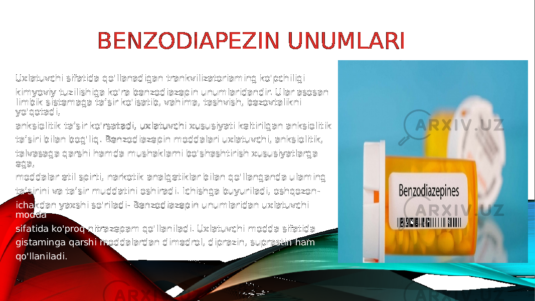 BENZODIAPEZIN UNUMLARI Uxlatuvchi sifatida qo&#39;llanadigan trankvilizatoriaming ko&#39;pchiligi kimyoviy tuzilishiga ko&#39;ra benzodiazepin unumlaridandir. Ular asosan limbik sistemaga ta’sir ko&#39;isatib, vahima, tashvish, bezovtalikni yo&#39;qotadi, anksiolitik ta’sir ko&#39;rsatadi, uxlatuvchi xususiyati keltirilgan anksiolitik ta’siri bilan bog&#39;liq. Benzodiazepin moddalari uxlatuvchi, anksiolitik, talvasaga qarshi hamda mushaklarni bo&#39;shashtirish xususiyatlarga ega, moddalar etil spirti, narkotik analgetiklar bilan qo&#39;llanganda ulaming ta’sirini va ta’sir muddatini oshiradi. Ichishga buyuriladi, oshqozon- ichakdan yaxshi so&#39;riladi- Benzodiazepin unumlaridan uxlatuvchi modda sifatida ko&#39;proq nitrazepam qo&#39;llaniladi. Uxlatuvchi modda sifatida gistaminga qarshi moddalardan dimedrol, diprazin, suprastin ham qo&#39;llaniladi. 