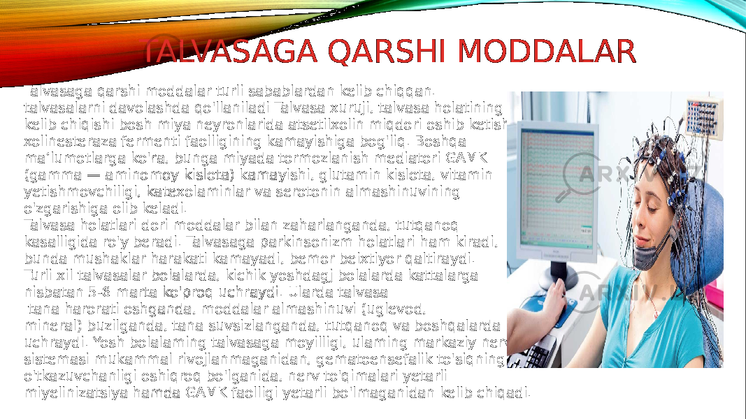 TALVASAGA QARSHI MODDALAR Talvasaga qarshi moddalar turli sabablardan kelib chiqqan. talvasalarni davolashda qo&#39;llaniladi Talvasa xuruji, talvasa holatining kelib chiqishi bosh miya neyronlarida atsetilxolin miqdori oshib ketishi, xolinesteraza fermenti faolligining kamayishiga bog&#39;liq. Boshqa ma’lumotlarga ko&#39;ra, bunga miyada tormozlanish mediatori GAMK (gamma — aminomoy kislota) kamayishi, glutamin kislota, vitamin yetishmovchiligi, katexolaminlar va serotonin almashinuvining o&#39;zgarishiga olib keladi. Talvasa holatlari dori moddalar bilan zaharlanganda, tutqanoq kasalligida ro&#39;y beradi. Talvasaga parkinsonizm holatlari ham kiradi, bunda mushaklar harakati kamayadi, bemor beixtiyor qaltiraydi. Turli xil talvasalar bolalarda, kichik yoshdagj bolalarda kattalarga nisbatan 5-6 marta ko&#39;proq uchraydi. Ularda talvasa tana harorati oshganda, moddalar almashinuvi (uglevod, mineral) buzilganda, tana suvsizlanganda, tutqanoq va boshqalarda uchraydi. Yosh bolalaming talvasaga moyilligi, ulaming markaziy nerv sistemasi mukammal rivojlanmaganidan, gematoensefalik to&#39;siqning o&#39;tkazuvchanligi oshiqroq bo&#39;lganida, nerv to&#39;qimalari yetarli miyelinizatsiya hamda GAMK faolligi yetarli bo&#39;lmaganidan kelib chiqadi. 