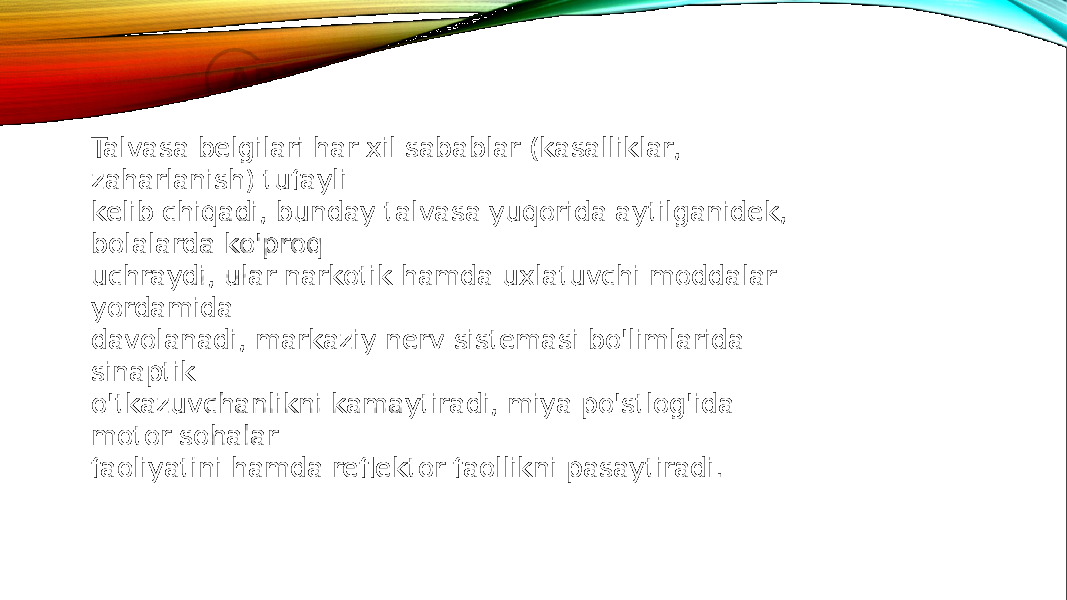 Talvasa belgilari har xil sabablar (kasalliklar, zaharlanish) tufayli kelib chiqadi, bunday talvasa yuqorida aytilganidek, bolalarda ko&#39;proq uchraydi, ular narkotik hamda uxlatuvchi moddalar yordamida davolanadi, markaziy nerv sistemasi bo&#39;limlarida sinaptik o&#39;tkazuvchanlikni kamaytiradi, miya po&#39;stlog&#39;ida motor sohalar faoliyatini hamda reflektor faollikni pasaytiradi. 