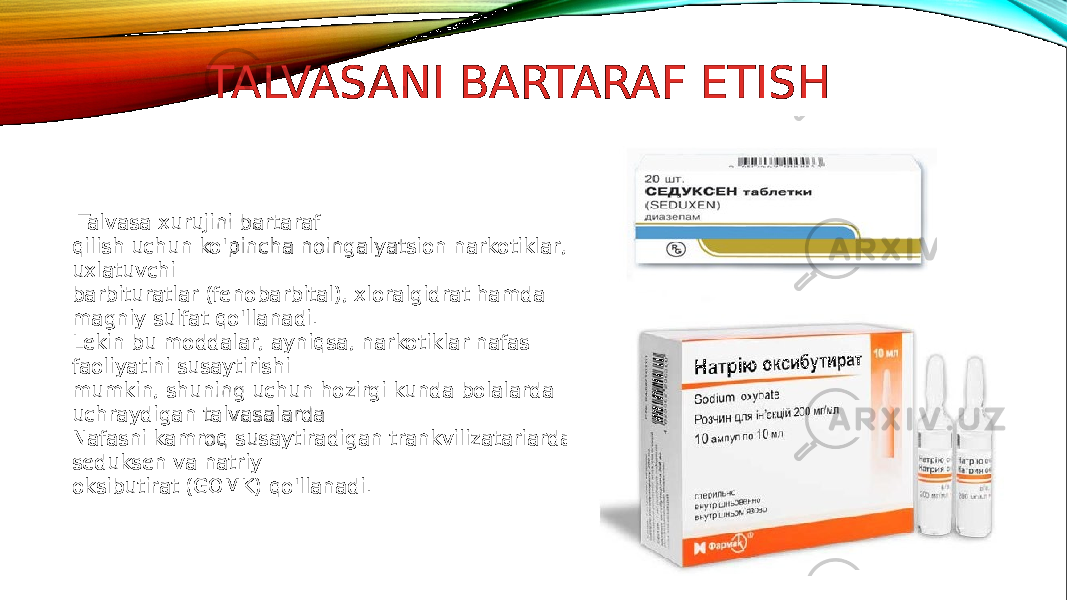 TALVASANI BARTARAF ETISH Talvasa xurujini bartaraf qilish uchun ko&#39;pincha noingalyatsion narkotiklar, uxlatuvchi barbituratlar (fenobarbital), xloralgidrat hamda magniy sulfat qo&#39;llanadi. Lekin bu moddalar, ayniqsa, narkotiklar nafas faoliyatini susaytirishi mumkin, shuning uchun hozirgi kunda bolalarda uchraydigan talvasalarda Nafasni kamroq susaytiradigan trankvilizatariardan seduksen va natriy oksibutirat (GOMK) qo&#39;llanadi. 