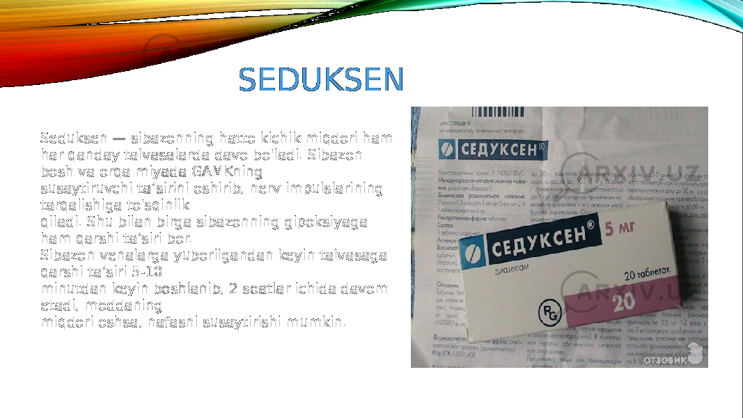 SEDUKSEN Seduksen — sibazonning hatto kichik miqdori ham har qanday talvasalarda davo bo&#39;ladi. Sibazon bosh va orqa miyada GAMKning susaytiruvchi ta’sirini oshirib, nerv impulslarining tarqalishiga to&#39;sqinlik qiladi. Shu bilan birga sibazonning gipoksiyaga ham qarshi ta’siri bor. Sibazon venalarga yuborilgandan keyin talvasaga qarshi ta’siri 5-10 minutdan keyin boshlanib, 2 soatlar ichida davom etadi, moddaning miqdori oshsa, nafasni susaytirishi mumkin. 