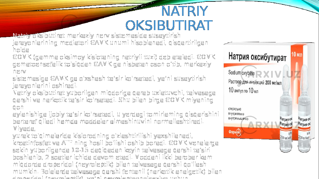 NATRIY OKSIBUTIRAT Natriy oksibutirat markaziy nerv sistemasida susaytirish jarayonlarining mediatori GAMK unumi hisoblanadi, qisqartirilgan holda GOMK (gamma oksimoy kislotaning natriyli tuzi) deb ataladi. GOMK gematoensefalik to&#39;siqdan GAMK ga nisbatan oson o‘tib, markaziy nerv sistemasiga GAMK ga o&#39;xshash ta’sir ko&#39;rsatadi, ya’ni susaytirish jarayonlarini oshiradi. Natriy oksibutirat yuborilgan miqdoriga qarab uxlatuvchi, talvasaga qarshi va narkotik ta’sir ko&#39;rsatadi. Shu bilan birga GOMK miyaning qon aylanishiga ijobiy ta’sir ko&#39;rsatadi, u yerdagi tomirlaming qisqarishini bartaraf qiladi hamda moddalar almashinuvini normallashtiradi. Miyada, yurak to&#39;qimalarida kislorodning o&#39;zlashtirilishi yaxshilanadi, kreatinfosfat va ATF ning hosil bo&#39;lishi oshib boradi. GOMK venalarga sekin yuborilganda 10-15 daqiqadan keyin talvasaga qarshi ta’siri boshlanib, 2 soatlar ichida davom etadi. Moddani ikki barobar kam miqdorda droperidol (neyroleptik) bilan talvasaga qarshi qo&#39;llash mumkin. Bolalarda talvasaga qarshi fentanil (narkotik analgetik) bilan droperidol (neyroleptik), ya’ni neyroleptoanalgeziya uchun qo&#39;llaniladigan moddalami yuborish mumkin. 