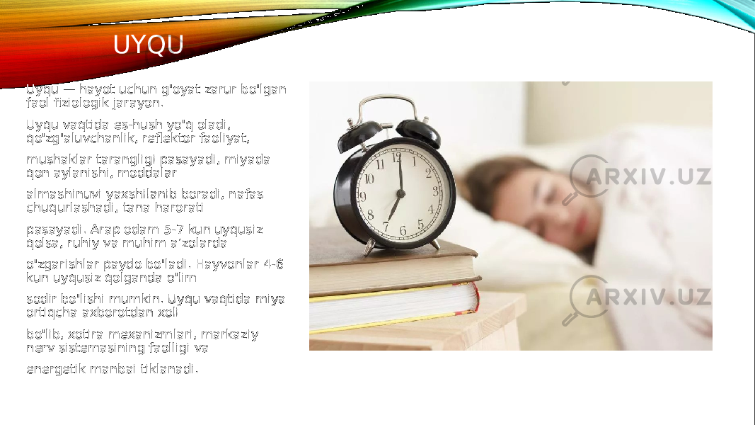 UYQU Uyqu — hayot uchun g&#39;oyat zarur bo&#39;lgan faol fiziologik jarayon. Uyqu vaqtida es-hush yo&#39;q oladi, qo&#39;zg&#39;aluvchanlik, reflektor faoliyat, mushaklar tarangligi pasayadi, miyada qon aylanishi, moddalar almashinuvi yaxshilanib boradi, nafas chuqurlashadi, tana harorati pasayadi. Arap odam 5-7 kun uyqusiz qolsa, ruhiy va muhim a’zolarda o&#39;zgarishlar paydo bo&#39;ladi. Hayvonlar 4-6 kun uyqusiz qolganda o&#39;lim sodir bo&#39;lishi mumkin. Uyqu vaqtida miya ortiqcha axborotdan xoli bo&#39;lib, xotira mexanizmlari, markaziy nerv sistemasining faolligi va energetik manbai tiklanadi. 