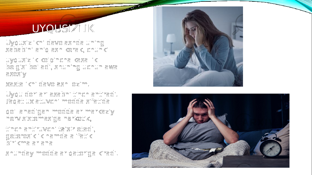 UYQUSIZLIK Uyqusizlikni davolashda uning sababini aniqlash kerak, chunki uyqusizlik ko&#39;pincha kasallik belgisi bo&#39;ladi, shuning uchun awal asosiy xastalikni davolash lozim. Uyqu dorilari asabni tinchlantiradi. Faqat uxlatuvchi modda sifatida qo&#39;llanadigan moddalar markaziy nerv sistemasiga narkotik, tinchlantiruvchi ta’sir etadi, geterosiklik hamda alifatik birikmalar ana shunday moddalar qatoriga kiradi . 