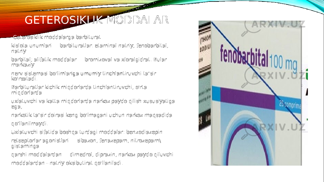 GETEROSIKLIK MODDALAR Geterosiklik moddalarga barbiturat kislota unumlari — barbituratlar: etaminal natriy, fenobarbital, natriy barbital; alifatik moddalar — bromizoval va xloralgidrat. Bular markaziy nerv sistemasi bo&#39;limlariga umumiy tinchlantiruvchi ta’sir ko&#39;rsatadi. Barbituratlar kichik miqdorlarda tinchlantiruvchi, o&#39;rta miqdorlarda uxlatuvchi va katta miqdorlarda narkoz paydo qilish xususiyatiga ega, narkotik ta’sir doirasi keng bo&#39;lmagani uchun narkoz maqsadida qo’llanilmaydi. Uxlatuvchi sifatida boshqa turdagi moddalar: benzodiazepin retseptorlar agonistlari — sibazon, fenazepam, nitrozepam\ gistaminga qarshi moddalardan — dimedrol, diprazin, narkoz paydo qiluvchi moddalardan - natriy oksibutirat qo&#39;llaniladi. 