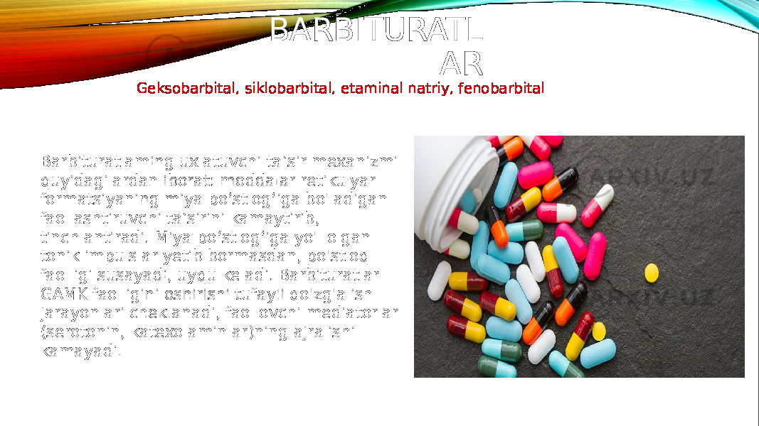 BARBITURATL AR Geksobarbital, siklobarbital, etaminal natriy, fenobarbital Barbituratlaming uxlatuvchi ta’sir mexanizmi quyidagilardan iborat: moddalar retikulyar formatsiyaning miya po‘stlog‘iga bo&#39;ladigan faollashtiruvchi ta’sirini kamaytirib, tinchlantiradi. Miya po‘stlog‘iga yo&#39;l olgan tonik impulslar yetib bormasdan, po&#39;stloq faolligi susayadi, uyqu keladi. Barbituratlar GAMK faolligini oshirishi tufayli qo&#39;zg&#39;alish jarayonlari cheklanadi, faollovchi mediatorlar (serotonin, katexolaminlar)ning ajralishi kamayadi . 