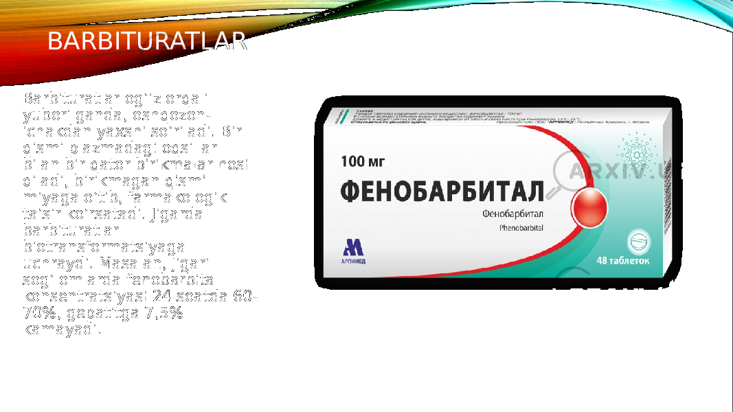 BARBITURATLAR Barbituratlar og’iz orqali yuborilganda, oshqozon- ichakdan yaxshi so’riladi. Bir qismi plazmadagi oqsillar bilan bir qator birikmalar hosil qiladi, birikmagan qismi miyaga o’tib, farmakologik ta’sir ko’rsatadi. Jigarda barbituratlar biotransformatsiyaga uchraydi. Masalan, jigari sog’lomlarda fenobarbital konsentratsiyasi 24 soatda 60- 70%, gepatitga 7,5% kamayadi . 