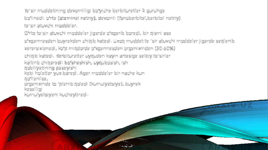 Ta’sir muddatining davomliligi bo&#39;yicha barbituratlar 2 guruhga bo&#39;linadi: o&#39;rta (etaminal natriy), davomli (fenobarbital,barbital natriy) ta’sir etuvchi moddalar. O&#39;rta ta’sir etuvchi moddalar jigarda o&#39;zgarib boradi, bir qismi esa o&#39;zgarmasdan buyrakdan chiqib ketadi. Uzoq muddat ta ’sir etuvchi moddalar jigarda saqlanib zararsizlanadi, ko&#39;p miqdorda o&#39;zgarmasdan organizmdan (30-50%) chiqib ketadi. Barbituratlar uyqudan keyin ertasiga salbiy ta’sirlar keltirib chiqaradi: bo&#39;shashish, uyqubosish, ish qobiliyatining pasayishi kabi holatlar yuz beradi. Agar moddalar bir necha kun qo&#39;llanilsa, organizmda to ‘planib qoladi (kumulyatsiya), buyrak kasalligi kumulyatsiyani kuchaytiradi. 