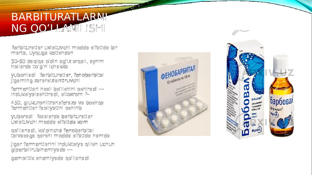 BARBITURATLARNI NG QO’LLANILISHI Barbituratlar uxlatuvchi modda sifatida bir marta, uyquga ketishdan 30-60 daqiqa oldin og&#39;iz orqali, ayrim hollarda to‘g‘ri ichakka yuboriladi. Barbituratlar, fenobarbital jigaming zararsizlantiruvchi fermentlari hosil bo&#39;lishini oshiradi — induksiyalashtiradi, sitoxrom P- 450, glukuroniltransferaza va boshqa fermentlar faoliyatini oshirib yuboradi. Bolalarda barbituratlar uxlatuvchi modda sifatida kam qo&#39;llanadi, ko&#39;pincha fenobarbital talvasaga qarshi modda sifatida hamda jigar fermentlarini induktsiya qilish uchun giperbilirubinemiyada — gemolitik anemiyada qo&#39;llanadi. 