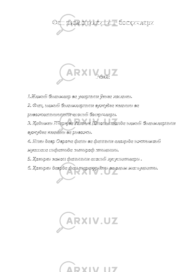 Фан эволюциясининг босқичлари Режа: 1.Илмий билимлар ва уларнинг ўзига хослиги. 2. Фан, илмий билимларнинг вужудга келиши ва ривожланишининг асосий босқичлари. 3. Қадимги Шарқ ва Антик Юнонистонда илмий билимларнинг вужудга келиши ва ривожи. 4. Янги давр Овропа фани ва фаннинг алоҳида ижтимоий муассаса сифатида эътироф этилиши. 5. Ҳозирги замон фанининг асосий хусусиятлари . 6. Ҳозирги даврда фан тараққиёти ва олим масъулияти. 
