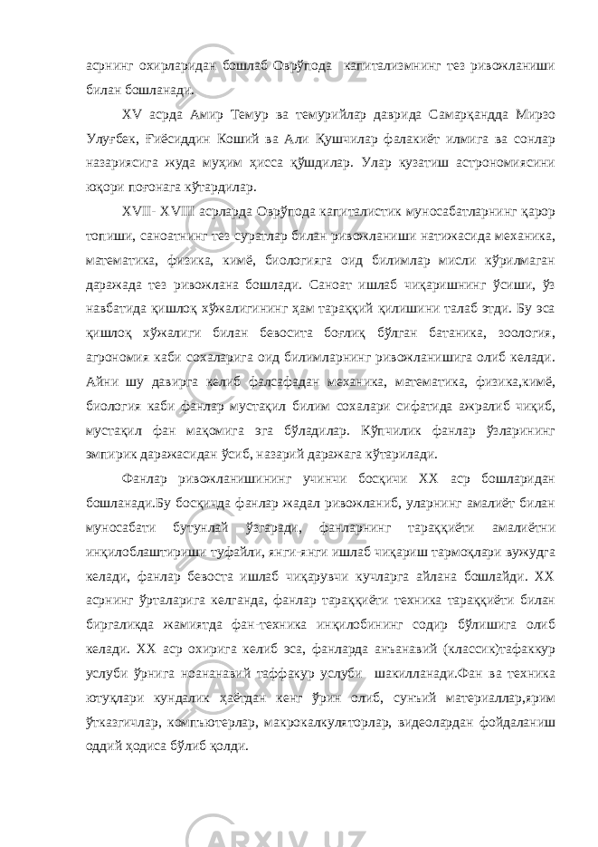 асрнинг охирларидан бошлаб Оврўпода капитализмнинг тез ривожланиши билан бошланади. XV асрда Амир Темур ва темурийлар даврида Самарқандда Мирзо Улуғбек, Ғиёсиддин Коший ва Али Қушчилар фалакиёт илмига ва сонлар назариясига жуда муҳим ҳисса қўшдилар. Улар кузатиш астрономиясини юқори поғонага кўтардилар. XVII- XVIII асрларда Оврўпода капиталистик муносабатларнинг қарор топиши, саноатнинг тез суратлар билан ривожланиши натижасида механика, математика, физика, кимё, биологияга оид билимлар мисли кўрилмаган даражада тез ривожлана бошлади. Саноат ишлаб чиқаришнинг ўсиши, ўз навбатида қишлоқ хўжалигининг ҳам тараққий қилишини талаб этди. Бу эса қишлоқ хўжалиги билан бевосита боғлиқ бўлган батаника, зоология, агрономия каби сохаларига оид билимларнинг ривожланишига олиб келади. Айни шу давирга келиб фалсафадан механика, математика, физика,кимё, биология каби фанлар мустақил билим сохалари сифатида ажралиб чиқиб, мустақил фан мақомига эга бўладилар. Кўпчилик фанлар ўзларининг эмпирик даражасидан ўсиб, назарий даражага кўтарилади. Фанлар ривожланишининг учинчи босқичи XX аср бошларидан бошланади.Бу босқичда фанлар жадал ривожланиб, уларнинг амалиёт билан муносабати бутунлай ўзгаради, фанларнинг тараққиёти амалиётни инқилоблаштириши туфайли, янги-янги ишлаб чиқариш тармоқлари вужудга келади, фанлар бевоста ишлаб чиқарувчи кучларга айлана бошлайди. XX асрнинг ўрталарига келганда, фанлар тараққиёти техника тараққиёти билан биргаликда жамиятда фан-техника инқилобининг содир бўлишига олиб келади. XX аср охирига келиб эса, фанларда анъанавий (классик)тафаккур услуби ўрнига ноананавий таффакур услуби шакилланади.Фан ва техника ютуқлари кундалик ҳаётдан кенг ўрин олиб, сунъий материаллар,ярим ўтказгичлар, компъютерлар, макрокалкуляторлар, видеолардан фойдаланиш оддий ҳодиса бўлиб қолди. 