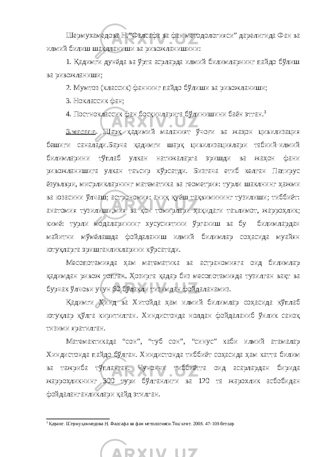 Шермухамедова Н.”Фалсафа ва фан методологияси” дарелигида Фан ва илмий билиш шаклланиши ва ривожланишини: 1. Қадимги дунёда ва ўрта асрларда илмий билимларнинг пайдо бўлиш ва ривожланиши; 2. Мумтоз (классик) фаннинг пайдо бўлиши ва ривожланиши; 3. Ноклассик фан; 4. Постноклассик фан босқичларига бўлинишини баён этган. 3 3.масала . Шарқ қадимий маланият ўчоғи ва жаҳон цивилизация бешиги саналади.Барча қадимги шарқ цивилизациялари табиий-илмий билимларини тўплаб улкан натижаларга эришди ва жаҳон фани ривожланишига улкан таъсир кўрсатди. Бизгача етиб келган Папирус ёзувлври, мисрликларнинг математика ва геометрия: турли шаклнинг ҳажми ва юзасини ўлчаш; астрономия: аниқ қуёш тақвимининг тузилиши; тиббиёт: анатомия тузилиши,мия ва қон томирлари ҳақидаги таълимот, жарроҳлик; кимё: турли модаларининг хусусиятини ўрганиш ва бу билимлардан майитни мўмёлашда фойдаланиш илмий билимлар соҳасида муайян ютуқларга эришганликларини кўрсатади. Месопотамияда ҳам математика ва астраномияга оид билимлар қадимдан ривож топган. Ҳозирга қадар биз месопотамияда тузилган вақт ва бурчак ўлчови учун 60 бўлакли тизимдан фойдаланамиз. Қадимги Ҳинд ва Хитойда ҳам илмий билимлар соҳасида кўплаб ютуқлар қўлга киритилган. Хиндистонда нолдан фойдаланиб ўнлик саноқ тизими яратилган. Матемактикада “сон”, “туб сон”, “синус” каби илмий атамалар Хиндистонда пайдо бўлган. Хиндистонда тиббиёт соҳасида ҳам катта билим ва тажриба тўпланган. Чунончи тиббиётга оид асарлардан бирида жарроҳликнинг 300 тури бўлганлиги ва 120 та жарохлик асбобидан фойдаланганликлари қайд этилган. 3 Қаранг. Шермуҳаммедова Н. Фалсафа ва фан метологияси.Тошкент. 2005. 47-105 бетлар 