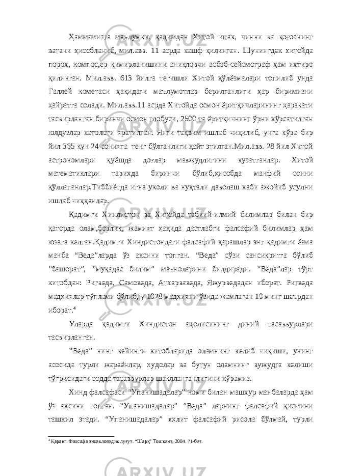 Ҳаммамизга маълумки, қадимдан Хитой ипак, чинни ва қоғознинг ватани ҳисобланиб, мил.авв. 11 асрда кашф қилинган. Шунингдек хитойда порох, компос,ер қимирланишини аниқловчи асбоб-сейсмограф ҳам ихтиро қилинган. Мил.авв. 613 йилга тегишли Хитой қўлёзмалари топилиб унда Галлей кометаси ҳақидаги маълумотлар берилганлиги ҳар биримизни ҳайратга солади. Мил.авв.11 асрда Хитойда осмон ёритқичларининг ҳаракати тасвирланган биринчи осмон глобуси, 2500 та ёритқичнинг ўрни кўрсатилган юлдузлар катологи яратилган. Янги тақвим ишлаб чиқилиб, унга кўра бир йил 365 кун 24 сонияга тенг бўлганлиги қайт этилган.Мил.авв. 28 йил Хитой астрономлари қуёшда доғлар мавжудлигини кузатганлар. Хитой математиклари тарихда биринчи бўлиб,ҳисобда манфий сонни қўллаганлар.Тиббиётда игна уколи ва нуқтали даволаш каби ажойиб усулни ишлаб чиққанлар. Қадимги Хинлистон ва Хитойда табиий-илмий билимлар билан бир қаторда олам,борлиқ, жамият ҳақида дастлабги фалсафий билимлар ҳам юзага келган.Қадимги Хиндистондаги фалсафий қарашлар энг қадимги ёзма манба “Веда”ларда ўз аксини топган. “Веда” сўзи сансикритга бўлиб “башорат”, “муқадас билим” маъноларини билдиради. “Веда”лар тўрт китобдан: Ригведа, Самоведа, Атхарваведа, Яжурведадан иборат. Ригведа мадхиялар тўплами бўлиб, у 1028 мадхияни ўзида жамлаган 10 минг шеърдан иборат. 4 Уларда қадимги Хиндистон аҳолисининг диний тасаввурлари тасвирланган. “Веда” нинг кейинги китобларида оламнинг келиб чиқиши, унинг асосида турли жараёнлар, худолар ва бутун оламнинг вужудга келиши тўғрисидаги содда тасаввурлар шаклланганлигини кўрамиз. Хинд фалсафаси “Упанишадалар” номи билан машхур манбаларда ҳам ўз аксини топган. “Упанишадалар” ”Веда” ларнинг фалсафий қисмини ташкил этади. “Упанишадалар” яхлит фалсафий рисола бўлмай, турли 4 Қаранг. Фалсафа энцеклопедик луғут. “Шарқ” Тошкент, 2004. 71-бет. 