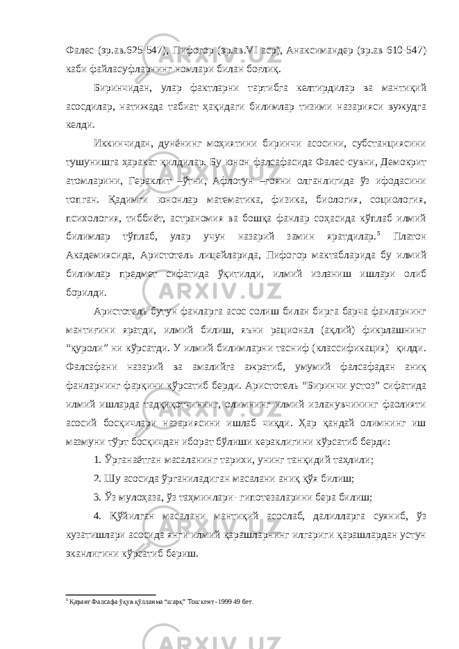 Фалес (эр.ав.625-547), Пифогор (эр.ав.VI аср), Анаксимандер (эр.ав 610-547) каби файласуфларнинг номлари билан боғлиқ. Биринчидан, улар фактларни тартибга келтирдилар ва мантиқий асосдилар, натижада табиат ҳақидаги билимлар тизими назарияси вужудга келди. Иккинчидан, дунёнинг моҳиятини биринчи асосини, субстанциясини тушунишга ҳаракат қилдилар. Бу юнон фалсафасида Фалес-сувни, Демокрит атомларини, Гераклит –ўтни, Афлотун –ғояни олганлигида ўз ифодасини топган. Қадимги юнонлар математика, физика, биология, социология, психология, тиббиёт, астраномия ва бошқа фанлар соҳасида кўплаб илмий билимлар тўплаб, улар учун назарий замин яратдилар. 5 Платон Академиясида, Аристотель лицейларида, Пифогор мактабларида бу илмий билимлар предмет сифатида ўқитилди, илмий изланиш ишлари олиб борилди. Аристотель бутун фанларга асос солиш билан бирга барча фанларнинг мантиғини яратди, илмий билиш, яъни рационал (ақлий) фикрлашнинг “қуроли” ни кўрсатди. У илмий билимларни тасниф (классификация) қилди. Фалсафани назарий ва амалийга ажратиб, умумий фалсафадан аниқ фанларнинг фарқини кўрсатиб берди. Аристотель “Биринчи устоз” сифатида илмий ишларда тадқиқотчининг, олимнинг илмий изланувчининг фаолияти асосий босқичлари назариясини ишлаб чиқди. Ҳар қандай олимнинг иш мазмуни тўрт босқичдан иборат бўлиши кераклигини кўрсатиб берди: 1. Ўрганаётган масаланинг тарихи, унинг танқидий таҳлили; 2. Шу асосида ўрганиладиган масалани аниқ қўя билиш; 3. Ўз мулоҳаза, ўз таҳминлари- гипотезаларини бера билиш; 4. Қўйилган масалани мантиқий асослаб, далилларга суяниб, ўз кузатишлари асосида янги илмий қарашларнинг илгариги қарашлардан устун эканлигини кўрсатиб бериш. 5 Қаранг Фалсафа ўқув қўлланма “шарқ” Тошкент -1999 49 бет. 