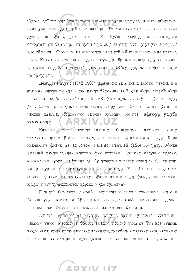 тўғрисида” асарида барча осмон жисмлари қуёш атрофида доира орбитасида айланувчи сферадир, деб таъкидлайди. Бу гелиоцентрик назарияда янгича дунёқараш бўлиб, унга биноан Ер Қуёш атрофида ҳаракатланувчи сайёралардан биридир. Ер қуёш атрофида айланар экан, у ўз ўқи атрофида ҳам айланади. Осмон ва ер жисимларининг табиий хосаси сифатида ҳаракат ғояси Коперник концепциясидаги ютуқдир. Бундан ташқари, у жисимлар ҳаракати қандайдир умумий қонунятларга бўйсунади, деган фикрни ҳам илгар сурган. Джардона Бруно (1548-1600) ҳаракатсиз ва ягона оламнинг чексизлиги ғоясини илгари суради. Олам пайдо бўлмайди ва йўқолмайди, кичраймайди ва катталашмайди деб айтиш, табиат ўз-ўзига ҳудо, яъни ўзини ўзи яратади, ўзи сабабчи деган хулосага олиб келади. Брунонинг бизнинг оламга ўхшаган чексиз оламлар борлигини тахмин қилиши, янгича тафаккур услуби намунасидир. Классик фан шакиланишининг бошланғич даврида унинг такомиллашувига ўзининг салмоқли ҳиссасини қўшган олимларидан бири италиялик физик ва астроном Галелео Галилей (1564-1642)дир. Айнан Галилей таълимотидан классик фан асосини ташкил қилувчи ҳаракат муаммосини ўрганиш бошланди. Бу давргача ҳаракат ҳақидаги Аристотелъ илгари сурган тасаввур ҳукимронлик қилар эди. Унга биноан эса ҳаракат жисмни ҳаракатга келтирувчи куч бўлганидаги мавжуд бўлади, танага таъсир қилувчи куч бўлмаса жисм ҳаракати ҳам бўлмайди. Галилей бевосита тажриба натижалари инсон томонидан оламни билиш учун материал бўла олмаслигини, тажриба натижалари доимо назарияга эҳтиёж сезишини асослаган олимлардан биридир. Ҳаракат муаммосида инерция қонуни, эркин тушаётган жисмнинг тезлиги унинг массасига боғлиқ эмаслиги,босиб ўтилган йўл эса тушиш вақти квадратига пропорционал эканлиги, параболик ҳаракат назариясининг яратилиши, жисмларнинг мустаҳкамлиги ва қаршилиги назарияси, ҳавонинг 