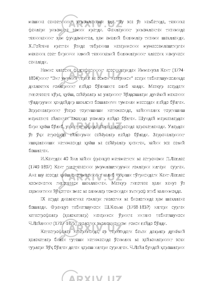 машина саноатининг ривожланиши эди. Бу эса ўз навбатида, техника фанлари ривожига замин яратди. Фанларнинг ривожланган тизимида техниканинг ҳам фундаментал, ҳам амалий билимлар тизими шаклланди. Х.Гойгене яратган ўзида тебраниш назариясини мужассамлаштирган механик соат биринчи илмий техникавий билимларнинг классик намунаси саналади. Немис классик фалсафасининг асосчиларидан Иммануэл Кант (1724- 1804)нинг “Энг умумий тарих ва осмон назарияси” асари табиатшуносликда диалектик ғояларнинг пайдо бўлишига олиб келди. Мазкур асардаги гипотезага кўра, қуёш, сайёралар ва уларнинг йўлдошлари дунёвий маконни тўлдирувчи қандайдир шаклсиз бошланғич туманли массадан пайдо бўлган. Заррачаларнинг ўзаро тортишиши натижасида, кейинчалик тортишиш марказига айланган алоҳида уюмлар пайдо бўлган. Шундай марказлардан бири қуёш бўлиб, унинг атрофида айлана доирасида ҳаракатланади. Улардан ўз ўқи атрофида айланувчи сайёралар пайдо бўлади. Заррачаларнинг ишқаланиши натижасида қуёш ва сайёралар қизиган, кейин эса совий бошлаган. И.Кантдан 40 йил кейин француз математиги ва астрономи П.Лаплас (1749-1897) Кант гипотезасини умумлаштирувчи ғояларни илгари сурган. Ана шу асосда қуёш системасининг келиб чиқиши тўғрисидаги Кант-Лаплас космоногик гипотезаси шаклланган. Мазкур гипотеза ҳали хануз ўз аҳамиятини йўқотган эмас ва олимлар томонидан эътироф этиб келинмоқда. IX асрда диалектика ғоялари геология ва биологияда ҳам шакллана бошлади. Француз табиатшуноси Ш.Кюьве (1768-1832) илгари сурган катастрофалар (ҳалокатлар) назарияси ўрнига инглиз табиатшуноси Ч.Лайлнинг (1797-1875) геологик эволюционизм ғояси пайдо бўлди. Катастрофалар назариясида, ер тарихидаги баъзи даврлар дунёвий ҳалокатлар билан тугаши натижасида ўсимлик ва ҳайвонларнинг эски турлари йўқ бўлган деган қараш илгари сурилган. Ч.Лайл бундай қарашларни 