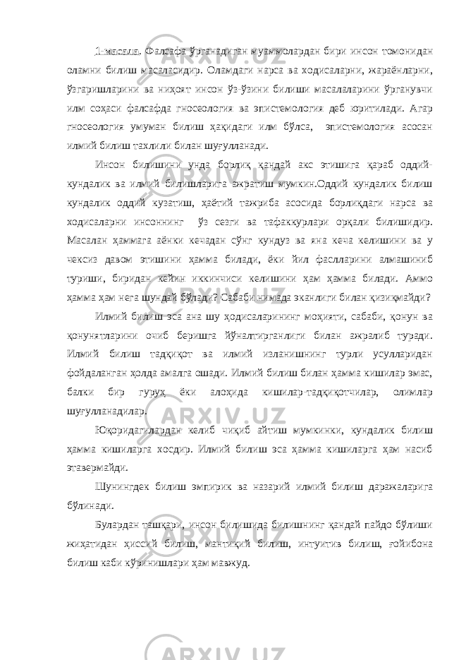 1-масала . Фалсафа ўрганадиган муаммолардан бири инсон томонидан оламни билиш масаласидир. Оламдаги нарса ва ходисаларни, жараёнларни, ўзгаришларини ва ниҳоят инсон ўз-ўзини билиши масалаларини ўрганувчи илм соҳаси фалсафда гносеология ва эпистемология деб юритилади. Агар гносеология умуман билиш ҳақидаги илм бўлса, эпистемология асосан илмий билиш тахлили билан шуғулланади. Инсон билишини унда борлиқ қандай акс этишига қараб оддий- кундалик ва илмий билишларига ажратиш мумкин.Оддий кундалик билиш кундалик оддий кузатиш, ҳаётий тажриба асосида борлиқдаги нарса ва ходисаларни инсоннинг ўз сезги ва тафаккурлари орқали билишидир. Масалан ҳаммага аёнки кечадан сўнг кундуз ва яна кеча келишини ва у чексиз давом этишини ҳамма билади, ёки йил фаслларини алмашиниб туриши, биридан кейин иккинчиси келишини ҳам ҳамма билади. Аммо ҳамма ҳам нега шундай бўлади? Сабаби нимада эканлиги билан қизиқмайди? Илмий билиш эса ана шу ҳодисаларининг моҳияти, сабаби, қонун ва қонунятларини очиб беришга йўналтирганлиги билан ажралиб туради. Илмий билиш тадқиқот ва илмий изланишнинг турли усулларидан фойдаланган ҳолда амалга ошади. Илмий билиш билан ҳамма кишилар эмас, балки бир гуруҳ ёки алоҳида кишилар-тадқиқотчилар, олимлар шуғулланадилар. Юқоридагилардан келиб чиқиб айтиш мумкинки, кундалик билиш ҳамма кишиларга хосдир. Илмий билиш эса ҳамма кишиларга ҳам насиб этавермайди. Шунингдек билиш эмпирик ва назарий илмий билиш даражаларига бўлинади. Булардан ташқари, инсон билишида билишнинг қандай пайдо бўлиши жиҳатидан ҳиссий билиш, мантиқий билиш, интуитив билиш, ғойибона билиш каби кўринишлари ҳам мавжуд. 