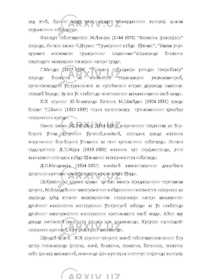 рад этиб, Ернинг жуда узоқ муддат мавжудлигини эътироф қилиш зарурлигини исботлаган. Француз табиатшуноси Ж.Ламарк (1744-1829) “Зоология фалсафаси” асарида, Инглиз олими Ч.Дарвин “Турларнинг пайдо бўлиши”, “Яшаш учун курашга мослашган турларннинг сақланиши”асарларида биология соҳасидаги эволюцион ғояларни илгари сурди. Г.Мендес (1822-1884) “Ўсимлик гибридлари устидан тажрибалар” асарида биологик ва математик таҳлилларни умумлаштириб, организмлардаги ўзгарувчанлик ва ирсийликни етарли даражада ишончли изоҳлаб беради. Бу эса ўз навбатида генетиканинг шаклланишига олиб келди. XIX асрнинг 30-йилларида ботаник М.Шлейден (1804-1881) ҳамда биолог Т.Шванн (1810-1882) тирик организмлар тузилишининг ҳужайра назариясини яратди. Немис олими Ю.Р.Майер (1814-1887) энергиянинг сақланиш ва бир- бирига ўтиш қонунини ўрганиб,кимёвий, иссиқлик ҳамда механик энергиянинг бир-бирига ўтишини ва тенг кучилигини исботлади. Инглиз тадқиқотчиси Д.П.Жоул (1818-1889) механик куч сарфланганда, унга эквивалент иссиқлик пайдо бўлишини экспериментал исботлади. Д.И.Менделеев (1834-1907) кимёвий элементларнинг даврийлик қонунини яратиши кимё фанидаги муҳим воқеа бўлди. Ш.Кулоннинг қарама-қарши қутбли электр зарядларининг тортишиш қонуни, М.Фарадейнинг электромагнит майдонининг математик назарияси ва юқорида қайд этилган эволюционизм назариялари илгари шаклланган дунёнинг механистик манзарасини ўзгартириб юборди ва ўз навбатида дунёнинг электромагнит манзарасини яратилишига олиб келди. Айни шу даврда ижтимоий-гуманитар фанлар ҳам ривожланди. Хусусан иқтисодиёт назарияси яратилиб, пул фалсафаси шаклланди. Шундай қилиб XIX асрнинг охирига келиб табиатшуносликнинг бир қатор тизимларида физика, кимё, биология, зоология, ботаника, геология каби фанлар шаклланиб, жамиятда фан мустақил институт сифатида эътироф 