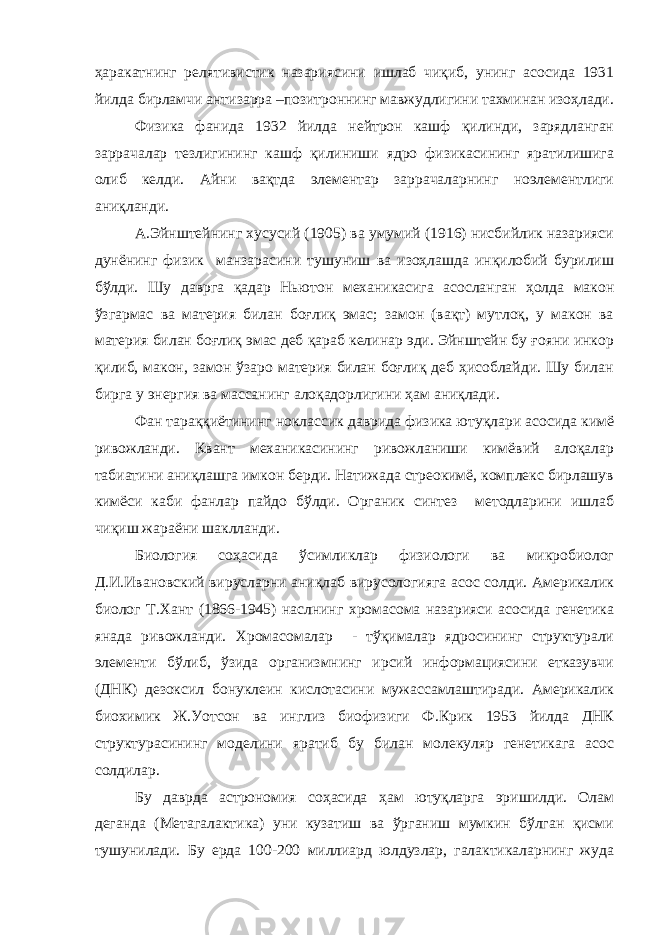 ҳаракатнинг релятивистик назариясини ишлаб чиқиб, унинг асосида 1931 йилда бирламчи антизарра –позитроннинг мавжудлигини тахминан изоҳлади. Физика фанида 1932 йилда нейтрон кашф қилинди, зарядланган заррачалар тезлигининг кашф қилиниши ядро физикасининг яратилишига олиб келди. Айни вақтда элементар заррачаларнинг ноэлементлиги аниқланди. А.Эйнштейнинг хусусий (1905) ва умумий (1916) нисбийлик назарияси дунёнинг физик манзарасини тушуниш ва изоҳлашда инқилобий бурилиш бўлди. Шу даврга қадар Ньютон механикасига асосланган ҳолда макон ўзгармас ва материя билан боғлиқ эмас; замон (вақт) мутлоқ, у макон ва материя билан боғлиқ эмас деб қараб келинар эди. Эйнштейн бу ғояни инкор қилиб, макон, замон ўзаро материя билан боғлиқ деб ҳисоблайди. Шу билан бирга у энергия ва массанинг алоқадорлигини ҳам аниқлади. Фан тараққиётининг ноклассик даврида физика ютуқлари асосида кимё ривожланди. Квант механикасининг ривожланиши кимёвий алоқалар табиатини аниқлашга имкон берди. Натижада стреокимё, комплекс бирлашув кимёси каби фанлар пайдо бўлди. Органик синтез методларини ишлаб чиқиш жараёни шаклланди. Биология соҳасида ўсимликлар физиологи ва микробиолог Д.И.Ивановский вирусларни аниқлаб вирусологияга асос солди. Америкалик биолог Т.Хант (1866-1945) наслнинг хромасома назарияси асосида генетика янада ривожланди. Хромасомалар - тўқималар ядросининг структурали элементи бўлиб, ўзида организмнинг ирсий информациясини етказувчи (ДНК) дезоксил бонуклеин кислотасини мужассамлаштиради. Америкалик биохимик Ж.Уотсон ва инглиз биофизиги Ф.Крик 1953 йилда ДНК структурасининг моделини яратиб бу билан молекуляр генетикага асос солдилар. Бу даврда астрономия соҳасида ҳам ютуқларга эришилди. Олам деганда (Метагалактика) уни кузатиш ва ўрганиш мумкин бўлган қисми тушунилади. Бу ерда 100-200 миллиард юлдузлар, галактикаларнинг жуда 