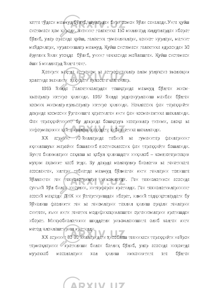 катта тўдаси мавжуд бўлиб, шулардан бири сомон йўли саналади.Унга қуёш системаси ҳам киради. Бизнинг галактика 150 миллиард юлдузлардан иборат бўлиб, улар орасида қуёш, галактик туманликлари, коинот нурлари, магнит майдонлари, нурланишлар мавжуд. Қуёш системаси галактика ядросидан 30 ёруғлик йили узоқда бўлиб, унинг чеккасида жойлашган. Қуёш системаси ёши 5 миллиард йилга тенг. Ҳозирги вақтда астроном ва астрофизиклар олам узлуксиз эволюция ҳолатида эканлиги ҳақидаги хулосага келганлар. 1963 йилда Галактикалардан ташқарида мавжуд бўлган жисм- квазарлар ихтиро қилинди. 1967 йилда радионурланиш манбаи бўлган космик жисмлар-пульсарлар ихтиро қилинди. Ноклассик фан тараққиёти даврида космосни ўрганишга қаратилган янги фан-косманавтика шаклланди. Фан тараққиётининг бу даврида бошқарув назариялар тизими, алоқа ва информацияни қайта ишлаш ҳақидаги кибернетика шаклланди. XX асрнинг 70-йилларида табиий ва гуманитар фанларнинг яқинлашуви жараёни бошланиб постноклассик фан тараққиёти бошланди. Бунга билимларни сақлаш ва қабул қилишдаги инқилоб – компютеризация муҳим аҳамият касб этди. Бу даврда молекуляр биология ва генетикага асосланган, илгари табиатда мавжуд бўлмаган янги генларни топишга йўлланган ген технологиялари ривожланди. Ген технологияси асосида сунъий йўл билан инсулин, интерферон яратилди. Ген технологияларининг асосий мақсади ДНК ни ўзгартиришдан иборат, илмий тадқиқотлардаги бу йўналиш фаолияти ген ва геномларни тахлил қилиш орқали генларни синтези, яъни янги генетик модификациялашган организмларни яратишдан иборат. Микробиологияни шиддатли ривожланишига олиб келган янги метод-клонлаштириш яратилди. XX асрнинг 80-90 йилларидаги ҳисоблаш техникаси тараққиёти нейрон тармоқларини яратилиши билан боғлиқ бўлиб, улар асосида ниҳоятда мураккаб масалаларни хал қилиш имкониятига эга бўлган 