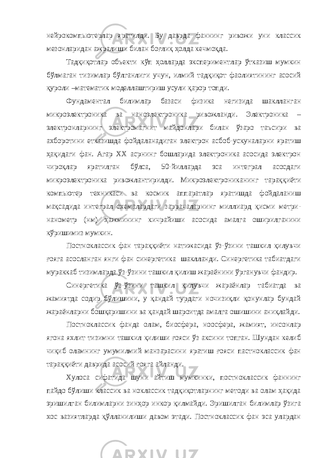 нейрокомпьютерлар яратилди. Бу даврда фаннинг ривожи уни классик мезонларидан ажралиши билан боғлиқ ҳолда кечмоқда. Тадқиқотлар объекти кўп ҳолларда экспериментлар ўтказиш мумкин бўлмаган тизимлар бўлганлиги учун, илмий тадқиқот фаолиятининг асосий қуроли –математик моделлаштириш усули қарор топди. Фундаментал билимлар базаси физика негизида шаклланган микроэлектроника ва наноэлектроника ривожланди. Электроника – электронларнинг электромагнит майдонлари билан ўзаро таъсири ва ахборотини етказишда фойдаланадиган электрон асбоб-ускуналарни яратиш ҳақидаги фан. Агар XX асрнинг бошларида электроника асосида электрон чироқлар яратилган бўлса, 50-йилларда эса интеграл асосдаги микроэлектроника ривожлантирилди. Микроэлектрониканинг тараққиёти компьютер техникаси ва космик аппаратлар яратишда фойдаланиш мақсадида интеграл схемалардаги заррачаларнинг миллиард қисми метри- нанометр (нм) ҳажмининг кичрайиши асосида амалга оширилганини кўришимиз мумкин. Постноклассик фан тараққиёти натижасида ўз-ўзини ташкил қилувчи ғояга асосланган янги фан синергетика шаклланди. Синергетика табиатдаги мураккаб тизимларда ўз-ўзини ташкил қилиш жараёнини ўрганувчи фандир. Синергетика ўз-ўзини ташкил қилувчи жараёнлар табиатда ва жамиятда содир бўлишини, у қандай турдаги ночизиқли қонунлар бундай жараёнларни бошқаришини ва қандай шароитда амалга ошишини аниқлайди. Постноклассик фанда олам, биосфера, ноосфера, жамият, инсонлар ягона яхлит тизимни ташкил қилиши ғояси ўз аксини топган. Шундан келиб чиқиб оламнинг умумилмий манзарасини яратиш ғояси пастноклассик фан тараққиёти даврида асосий ғояга айланди. Хулоса сифатида шуни айтиш мумкинки, постноклассик фаннинг пайдо бўлиши классик ва ноклассик тадқиқотларнинг методи ва олам ҳақида эришилган билимларни зинҳор инкор қилмайди. Эришилган билимлар ўзига хос вазиятларда қўлланилиши давом этади. Постноклассик фан эса улардан 