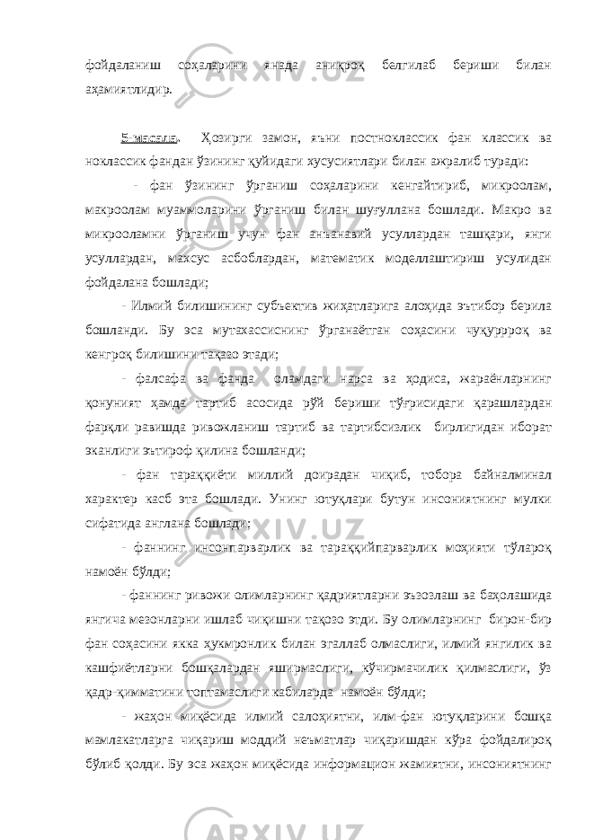 фойдаланиш соҳаларини янада аниқроқ белгилаб бериши билан аҳамиятлидир. 5-масала . Ҳозирги замон, яъни постноклассик фан классик ва ноклассик фандан ўзининг қуйидаги хусусиятлари билан ажралиб туради: - фан ўзининг ўрганиш соҳаларини кенгайтириб, микроолам, макроолам муаммоларини ўрганиш билан шуғуллана бошлади. Макро ва микрооламни ўрганиш учун фан анъанавий усуллардан ташқари, янги усуллардан, махсус асбоблардан, математик моделлаштириш усулидан фойдалана бошлади; - Илмий билишининг субъектив жиҳатларига алоҳида эътибор берила бошланди. Бу эса мутахассиснинг ўрганаётган соҳасини чуқуррроқ ва кенгроқ билишини тақазо этади; - фалсафа ва фанда оламдаги нарса ва ҳодиса, жараёнларнинг қонуният ҳамда тартиб асосида рўй бериши тўғрисидаги қарашлардан фарқли равишда ривожланиш тартиб ва тартибсизлик бирлигидан иборат эканлиги эътироф қилина бошланди; - фан тараққиёти миллий доирадан чиқиб, тобора байналминал характер касб эта бошлади. Унинг ютуқлари бутун инсониятнинг мулки сифатида англана бошлади; - фаннинг инсонпарварлик ва тараққийпарварлик моҳияти тўлароқ намоён бўлди; - фаннинг ривожи олимларнинг қадриятларни эъзозлаш ва баҳолашида янгича мезонларни ишлаб чиқишни тақозо этди. Бу олимларнинг бирон-бир фан соҳасини якка ҳукмронлик билан эгаллаб олмаслиги, илмий янгилик ва кашфиётларни бошқалардан яширмаслиги, кўчирмачилик қилмаслиги, ўз қадр-қимматини топтамаслиги кабиларда намоён бўлди; - жаҳон миқёсида илмий салоҳиятни, илм-фан ютуқларини бошқа мамлакатларга чиқариш моддий неъматлар чиқаришдан кўра фойдалироқ бўлиб қолди. Бу эса жаҳон миқёсида информацион жамиятни, инсониятнинг 