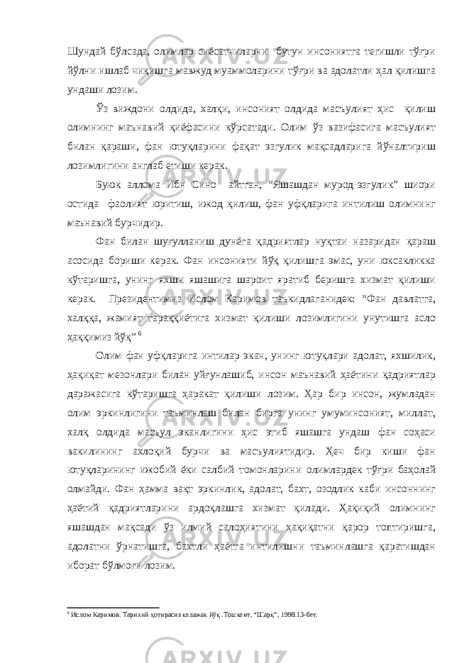 Шундай бўлсада, олимлар сиёсатчиларни бутун инсониятга тегишли тўғри йўлни ишлаб чиқишга мавжуд муаммоларини тўғри ва адолатли ҳал қилишга ундаши лозим. Ўз виждони олдида, халқи, инсоният олдида масъулият ҳис қилиш олимнинг маънавий қиёфасини кўрсатади. Олим ўз вазифасига масъулият билан қараши, фан ютуқларини фақат эзгулик мақсадларига йўналтириш лозимлигини англаб етиши керак. Буюк аллома Ибн Сино айтган, “Яшашдан мурод-эзгулик” шиори остида фаолият юритиш, ижод қилиш, фан уфқларига интилиш олимнинг маънавий бурчидир. Фан билан шуғулланиш дунёга қадриятлар нуқтаи назаридан қараш асосида бориши керак. Фан инсонияти йўқ қилишга эмас, уни юксакликка кўтаришга, унинг яхши яшашига шароит яратиб беришга хизмат қилиши керак. Президентимиз Ислом Каримов таъкидлаганидек: “Фан давлатга, халққа, жамият тараққиётига хизмат қилиши лозимлигини унутишга асло ҳаққимиз йўқ” 6 Олим фан уфқларига интилар экан, унинг ютуқлари адолат, яхшилик, ҳақиқат мезонлари билан уйғунлашиб, инсон маънавий ҳаётини қадриятлар даражасига кўтаришга ҳаракат қилиши лозим. Ҳар бир инсон, жумладан олим эркинлигини таъминлаш билан бирга унинг умуминсоният, миллат, халқ олдида масъул эканлигини ҳис этиб яшашга ундаш фан соҳаси вакилининг ахлоқий бурчи ва масъулиятидир. Ҳеч бир киши фан ютуқларининг ижобий ёки салбий томонларини олимлардек тўғри баҳолай олмайди. Фан ҳамма вақт эркинлик, адолат, бахт, озодлик каби инсоннинг ҳаётий қадриятларини ардоқлашга хизмат қилади. Ҳақиқий олимнинг яшашдан мақсади ўз илмий салоҳиятини ҳақиқатни қарор топтиришга, адолатни ўрнатишга, бахтли ҳаётга интилишни таъминлашга қаратишдан иборат бўлмоғи лозим. 6 Ислом Каримов. Тарихий ҳотирасиз келажак йўқ .Тошкент, “Шарқ”, 1998.13-бет. 