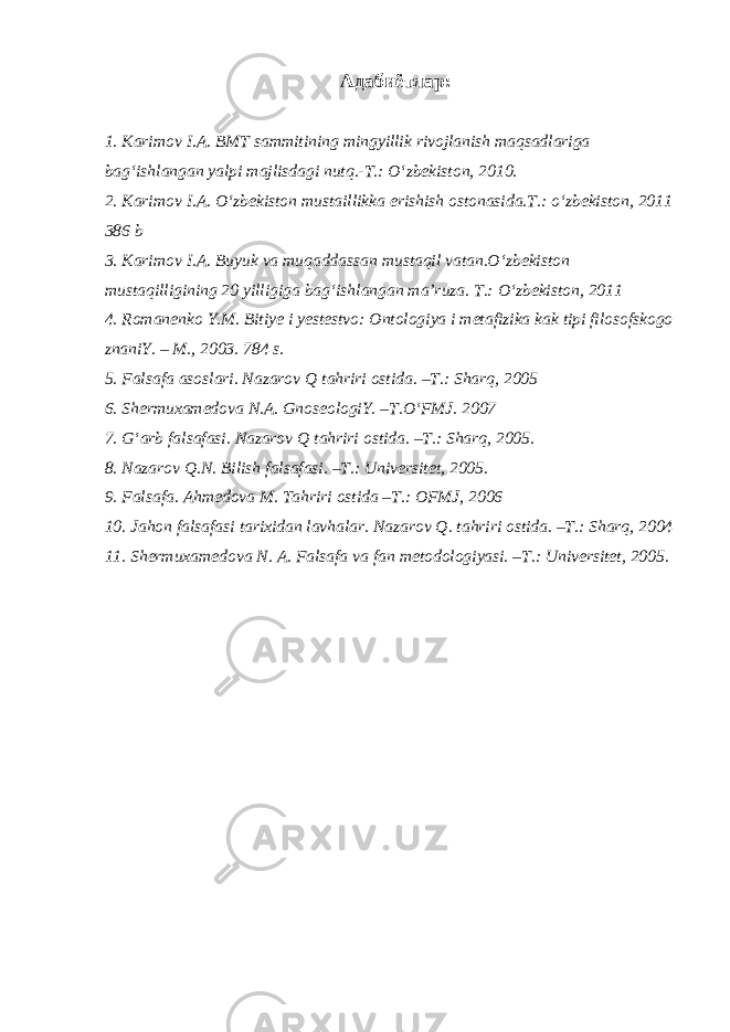  Адабиётлар: 1. Karimov I.A. BMT sammitining mingyillik rivojlanish maqsadlariga bag‘ishlangan yalpi majlisdagi nutq.-T.: O‘zbekiston, 2010. 2. Karimov I.A. O‘zbekiston mustaillikka erishish ostonasida.T.: o‘zbekiston, 2011 386 b 3. Karimov I.A. Buyuk va muqaddassan mustaqil vatan.O‘zbekiston mustaqilligining 20 yilligiga bag‘ishlangan ma’ruza. T.: O‘zbekiston, 2011   4. Romanenko Y.M. Bitiye i yestestvo: Ontologiya i metafizika kak tipi filosofskogo znaniY. – M., 2003. 784 s. 5. Falsafa asoslari. Nazarov Q tahriri ostida. –T.: Sharq, 2005 6. Shermuxamedova N.A. GnoseologiY. –T.O‘FMJ. 2007 7. G‘arb falsafasi. Nazarov Q tahriri ostida. –T.: Sharq, 2005. 8. Nazarov Q.N. Bilish falsafasi. –T.: Universitet, 2005. 9. Falsafa. Ahmedova M. Tahriri ostida –T.: OFMJ, 2006 10. Jahon falsafasi tarixidan lavhalar. Nazarov Q. tahriri ostida. –T.: Sharq, 2004 11. Shermuxamedova N. A. Falsafa va fan metodologiyasi. –T.: Universitet, 2005. 