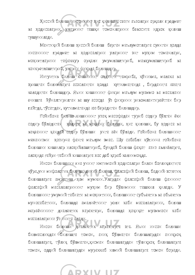 Ҳиссий билиш- инсоннинг ҳис қилиши, сезги аъзолари орқали предмет ва ҳодисаларни, уларнинг ташқи томонларини бевосита идрок қилиш тушунилади. Мантиқий билиш ҳиссий билиш берган маълумотларга суянган ҳолда инсоннинг предмет ва ҳодисаларни уларнинг энг муҳим томонлари, моҳиятларини тафаккур орқали умумлаштириб, мавҳумлаштириб ва конкретлаштириб, уларни фикрда билишдир. Интуитив билиш кишининг олдинги тажриба, кўникма, малака ва эришган билимларга асосланган ҳолда кутилмаганда , бирданига юзага келадиган билишдир. Яъни кишининг фикри маълум муаммо ва масалани ечишга йўналтирилган ва шу асосда ўз фикрини ривожлантираётган бир пайтда, тўсатдан, кутилмаганда юз берадиган билишдир. Ғойибона билиш кишининг узоқ масофадан туриб содир бўлган ёки содир бўладиган ҳодиса ва воқеани билиши, ҳис қилиши, бу ҳодиса ва воқеанинг қандай содир бўлиши унга аён бўлади. Ғойибона билишнинг механизми ҳозирча фанга маълум эмас. Шу сабабли кўпинча ғойибона билишни кишилар илоҳийлаштириб, бундай билиш фақат азиз авлиёларга, алоҳида ғайри-табиий кишиларга хос деб қараб келинмоқда. Инсон билишини яна унинг ижтимоий ҳодисалари билан боғлиқлигига кўра,уни мифологик билиш, диний билиш, фалсафий билиш, бадиий-эстетик билишларга ажратиш ҳам мумкин.Улардан фалсафий билиш фаннинг фалсафий масалаларининг муҳим бир бўлимини ташкил қилади. У билишнинг умумий табиати ва моҳиятини, билишнинг субъектив ва объектив муносабатини, билишда амалиётнинг роли каби масалаларини, билиш жараёнининг диалектик характери, билишда ҳақиқат муаммоси каби масалаларини ўз ичига олади. Инсон билиши диалектик характерга эга. Яъни инсон билиши билмасликдан билишга томон, аниқ бўлмаган билишлардан аниқроқ билишларга, тўлиқ бўлмаган,қисман билишлардан тўлиқроқ билишларга томон, оддий билишлардан мураккаб илмий билишларга томон боради. 