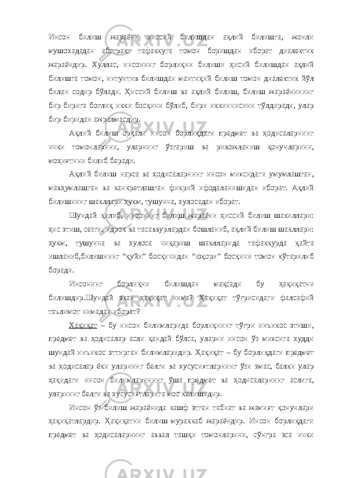 Инсон билиш жараёни ҳиссий билишдан ақлий билишга, жонли мушохададан абстракт тафаккуга томон боришдан иборат диалектик жараёндир. Хуллас, инсонинг борлиқни билиши ҳисий билишдан ақлий билишга томон, интуитив билишдан мантиқий билиш томон диалектик йўл билан содир бўлади. Ҳиссий билиш ва ақлий билиш, билиш жараёнининг бир-бирига боғлиқ икки босқичи бўлиб, бири иккинчисини тўлдиради, улар бир-биридан ажралмасдир. Ақлий билиш орқали инсон борлиқдаги предмет ва ҳодисаларнинг ички томонларини, уларнинг ўзгариш ва ривожланиш қонунларини, моҳиятини билиб беради. Ақлий билиш нарса ва ҳодисаларнинг инсон миясидаги умумлашган, мавҳумлашган ва канкретлашган фикрий ифодаланишидан иборат. Ақлий билишнинг шакллари ҳукм, тушунча, хулосадан иборат. Шундай қилиб, инсонинг билиш жараёни ҳиссий билиш шакиллари: ҳис этиш, сезги, идрок ва тасаввурлардан бошланиб, ақлий билиш шакллари: ҳукм, тушунча ва хулоса чиқариш шаклларида тафаккурда қайта ишланиб,билишнинг “қуйи” босқичидан “юқори” босқичи томон кўтарилиб боради. Инсонинг борлиқни билишдан мақсади бу ҳақиқатни билишдир.Шундай экан ҳақиқат нима? Ҳақиқат тўғрисидаги фалсафий таълимот нимадан иборат? Ҳақиқат – бу инсон билимларида борлиқнинг тўғри инъикос этиши, предмет ва ҳодисалар асли қандай бўлса, уларни инсон ўз миясига худди шундай инъикос эттирган билимларидир. Ҳақиқат – бу борлиқдаги предмет ва ҳодисалар ёки уларнинг белги ва хусусиятларнинг ўзи эмас, балки улар ҳақидаги инсон билимларининг ўша предмет ва ҳодисаларнинг аслига, уларнинг белги ва хусусиятларига мос келишидир. Инсон ўз билиш жараёнида кашф этган табиат ва жамият қонунлари ҳақиқатлардир. Ҳақиқатни билиш-мураккаб жараёндир. Инсон борлиқдаги предмет ва ҳодисаларнинг аввал ташқи томонларини, сўнгра эса ички 