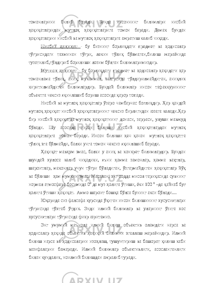 томонларини билиб боради. Бунда инсоннинг билимлари нисбий ҳақиқатларидан мутлоқ ҳақиқатларига томон беради. Демак бундан ҳақиқатларни нисбий ва мутлоқ ҳақиқатларга ажратиш келиб чиқади. Нисбий ҳақиқат - бу бизнинг борлиқдаги предмет ва ҳодисалар тўғрисидаги тахминан тўғри, лекин тўлиқ бўлмаган,билиш жараёнида тузатилиб,тўлдириб борилиши лозим бўлган билимларимиздир. Мутлоқ ҳақиқат - бу борлиқдаги предмет ва ҳодисалар ҳақидаги ҳар томонлама тўлиқ, аниқ, мукаммал, келгусида тўлдирилмайдиган, аниқлик киритилмайдиган билимлардир. Бундай билимлар инсон тафаккурининг объектга чексиз яқинлашиб бориш асосида қарор топади. Нисбий ва мутлоқ ҳақиқатлар ўзаро чамбарчас боғлиқдир. Ҳар қандай мутлоқ ҳақиқат нисбий ҳақиқатларнинг чексиз бирлигидан юзага келади.Ҳар бир нисбий ҳақиқатда мутлоқ ҳақиқатнинг донаси, зарраси, улуши мавжуд бўлади. Шу асосида инсон билиши нисбий ҳақиқатлардан мутлоқ ҳақиқатларга томон боради. Инсон билиши ҳеч қачон мутлоқ ҳақиқатга тўлиқ эга бўлмайди, балки унга томон чексиз яқинлашиб боради. Ҳақиқат мавҳум эмас, балки у аниқ ва конкрет билимлардир. Бундан шундай хулоса келиб чиқадики, яъни ҳамма замонлар, ҳамма вақтлар, шароитлар, маконлар учун тўғри бўладиган, ўзгармайдиган ҳақиқатлар йўқ ва бўлиши ҳам мумкин эмас. Масалан, энг содда мисол тариқасида сувнинг нормал атмосфера босимида 0 0 да муз ҳолига ўтиши, ёки 100 0 –да қайнаб буғ ҳолига ўтиши ҳақиқат. Аммо шароит бошқа бўлса бунинг акси бўлади.... Юқорида сиз фалсафа курсида ўқиган инсон билишининг хусусиятлари тўғрисида тўхтаб ўтдик. Энди илмий билимлар ва уларнинг ўзига хос хусусиятлари тўғрисида фикр юритамиз. Энг умумий маънода илмий билиш объектив оламдаги нарса ва ҳодисалар ҳақида объектив ҳақиқий билимни эгаллаш жараёнидир. Илмий билиш нарса ва ҳодисаларни изоҳлаш, тушунтириш ва башорат қилиш каби вазифаларни бажаради. Илмий билимлар объективлиги, асосланганлиги билан кундалик, ноилмий билишдан ажралиб туради. 