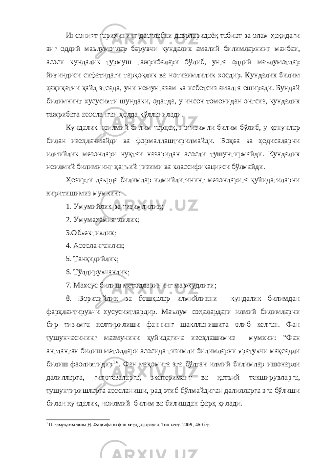 Инсоният тарихининг дастлабки даврларидаёқ табиат ва олам ҳақидаги энг оддий маълумотлар берувчи кундалик амалий билимларнинг манбаи, асоси кундалик турмуш тажрибалари бўлиб, унга оддий маълумотлар йиғиндиси сифатидаги тарқоқлик ва нотизимлилик хосдир. Кундалик билим ҳақиқатни қайд этсада, уни номунтазам ва исботсиз амалга оширади. Бундай билимнинг хусусияти шундаки, одатда, у инсон томонидан онгсиз, кундалик тажрибага асосланган ҳолда қўлланилади. Кундалик ноилмий билим тарқоқ, нотизимли билим бўлиб, у қонунлар билан изоҳланмайди ва формаллаштирилмайди. Воқеа ва ҳодисаларни илмийлик мезонлари нуқтаи назаридан асосли тушунтирмайди. Кундалик ноилмий билимнинг қатъий тизими ва классификацияси бўлмайди. Ҳозирги даврда билимлар илмийлигининг мезонларига қуйидагиларни киритишимиз мумкин: 1. Умумийлик ва тизимлилик; 2. Умумаҳамиятлилик; 3.Объективлик; 4. Асосланганлик; 5. Танқидийлик; 6. Тўлдирувчанлик; 7. Махсус билиш методларининг мавжудлиги; 8. Ворисийлик ва бошқалар илмийликни кундалик билимдан фарқлантирувчи хусусиятлардир. Маълум соҳалардаги илмий билимларни бир тизимга келтирилиши фаннинг шаклланишига олиб келган. Фан тушунчасининг мазмунини қуйидагича изоҳлашимиз мумкин: “Фан англанган билиш методлари асосида тизимли билимларни яратувчи мақсадли билиш фаолиятидир 1 ”. Фан мақомига эга бўлган илмий билимлар ишонарли далилларга, гипотезаларга, эксперимент ва қатъий текширувларга, тушунтиришларга асосланиши, рад этиб бўлмайдиган далилларга эга бўлиши билан кундалик, ноилмий билим ва билишдан фарқ қилади. 1 Шермуҳаммедова Н. Фалсафа ва фан методологияси. Тошкент. 2005 , 46-бет. 