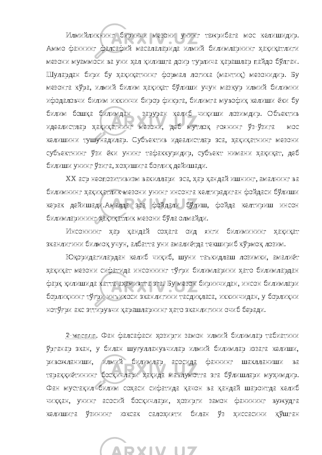 Илмийликнинг биринчи мезони унинг тажрибага мос келишидир. Аммо фаннинг фалсафий масалаларида илмий билимларнинг ҳақиқатлиги мезони муаммоси ва уни ҳал қилишга доир турлича қарашлар пайдо бўлган. Шулардан бири бу ҳақиқатнинг формал логика (мантиқ) мезонидир. Бу мезонга кўра, илмий билим ҳақиқат бўлиши учун мазкур илмий билимни ифодаловчи билим иккинчи бирор фикрга, билимга мувофиқ келиши ёки бу билим бошқа билимдан заруран келиб чиқиши лозимдир. Объектив идеалистлар ҳақиқатнинг мезони, деб мутлоқ ғоянинг ўз-ўзига мос келишини тушунадилар. Субъектив идеалистлар эса, ҳақиқатнинг мезони субъектнинг ўзи ёки унинг тафаккуридир, субъект нимани ҳақиқат, деб билиши унинг ўзига, хоҳишига боғлиқ дейишади. XX аср неопозитивизм вакиллари эса, ҳар қандай ишнинг, амалнинг ва билимнинг ҳақиқатлик мезони унинг инсонга келтирадиган фойдаси бўлиши керак дейишади.Амалда эса фойдали бўлиш, фойда келтириш инсон билимларининг ҳақиқатлик мезони бўла олмайди. Инсоннинг ҳар қандай соҳага оид янги билимининг ҳақиқат эканлигини билмоқ учун, албатта уни амалиётда текшириб кўрмоқ лозим. Юқоридагилардан келиб чиқиб, шуни таъкидлаш лозимки, амалиёт ҳақиқат мезони сифатида инсоннинг тўғри билимларини ҳато билимлардан фарқ қилишида катта аҳамиятга эга. Бу мезон биринчидан, инсон билимлари борлиқнинг тўғри инъикоси эканлигини тасдиқласа, иккинчидан, у борлиқни нотўғри акс эттирувчи қарашларнинг ҳато эканлигини очиб беради. 2-масала . Фан фалсафаси ҳозирги замон илмий билимлар табиатини ўрганар экан, у билан шуғулланувчилар илмий билимлар юзага келиши, ривожланиши, илмий билимлар асосида фаннинг шаклланиши ва тараққиётининг босқичлари ҳақида маълумотга эга бўлишлари муҳимдир. Фан мустақил билим соҳаси сифатида қачон ва қандай шароитда келиб чиққан, унинг асосий босқичлари, ҳозирги замон фанининг вужудга келишига ўзининг юксак салоҳияти билан ўз ҳиссасини қўшган 