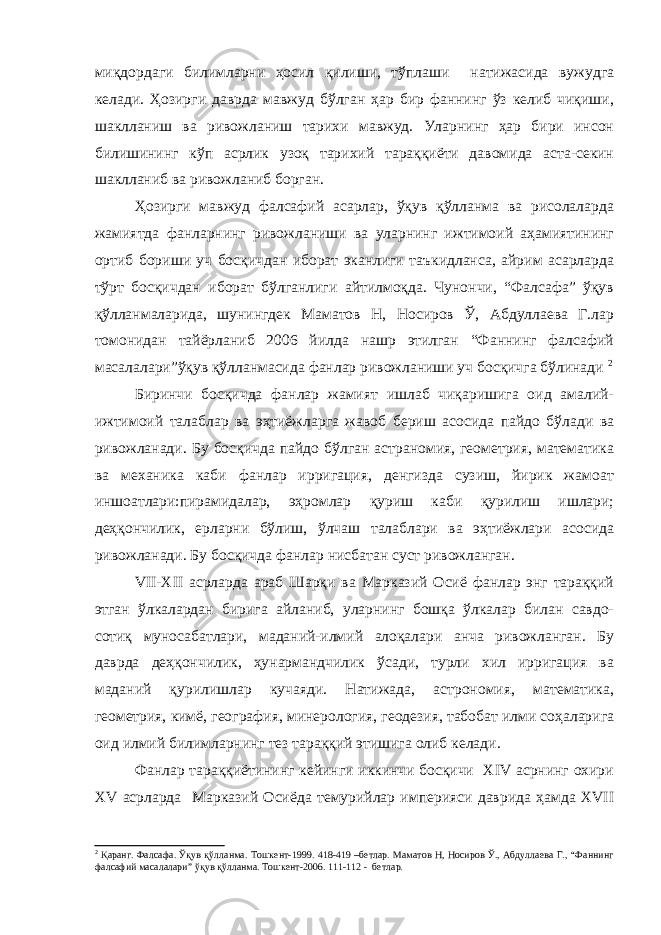 миқдордаги билимларни ҳосил қилиши, тўплаши натижасида вужудга келади. Ҳозирги даврда мавжуд бўлган ҳар бир фаннинг ўз келиб чиқиши, шаклланиш ва ривожланиш тарихи мавжуд. Уларнинг ҳар бири инсон билишининг кўп асрлик узоқ тарихий тараққиёти давомида аста-секин шаклланиб ва ривожланиб борган. Ҳозирги мавжуд фалсафий асарлар, ўқув қўлланма ва рисолаларда жамиятда фанларнинг ривожланиши ва уларнинг ижтимоий аҳамиятининг ортиб бориши уч босқичдан иборат эканлиги таъкидланса, айрим асарларда тўрт босқичдан иборат бўлганлиги айтилмоқда. Чунончи, “Фалсафа” ўқув қўлланмаларида, шунингдек Маматов Н, Носиров Ў, Абдуллаева Г.лар томонидан тайёрланиб 2006 йилда нашр этилган “Фаннинг фалсафий масалалари”ўқув қўлланмасида фанлар ривожланиши уч босқичга бўлинади 2 Биринчи босқичда фанлар жамият ишлаб чиқаришига оид амалий- ижтимоий талаблар ва эҳтиёжларга жавоб бериш асосида пайдо бўлади ва ривожланади. Бу босқичда пайдо бўлган астраномия, геометрия, математика ва механика каби фанлар ирригация, денгизда сузиш, йирик жамоат иншоатлари:пирамидалар, эҳромлар қуриш каби қурилиш ишлари; деҳқончилик, ерларни бўлиш, ўлчаш талаблари ва эҳтиёжлари асосида ривожланади. Бу босқичда фанлар нисбатан суст ривожланган. VII-XII асрларда араб Шарқи ва Марказий Осиё фанлар энг тараққий этган ўлкалардан бирига айланиб, уларнинг бошқа ўлкалар билан савдо- сотиқ муносабатлари, маданий-илмий алоқалари анча ривожланган. Бу даврда деҳқончилик, ҳунармандчилик ўсади, турли хил ирригация ва маданий қурилишлар кучаяди. Натижада, астрономия, математика, геометрия, кимё, география, минерология, геодезия, табобат илми соҳаларига оид илмий билимларнинг тез тараққий этишига олиб келади. Фанлар тараққиётининг кейинги иккинчи босқичи XIV асрнинг охири XV асрларда Марказий Осиёда темурийлар империяси даврида ҳамда XVII 2 Қаранг. Фалсафа. Ўқув қўлланма. Тошкент-1999. 418-419 –бетлар. Маматов Н, Носиров Ў., Абдуллаева Г., “Фаннинг фалсафий масалалари” ўқув қўлланма. Тошкент-2006. 111-112 - бетлар. 