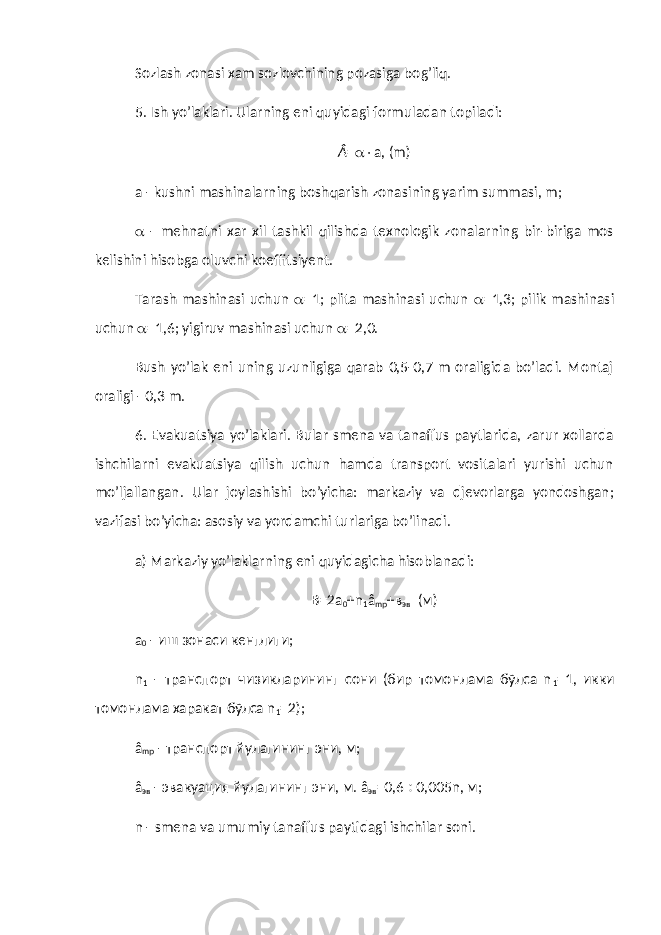 Sozlash zonasi xam sozlovchining pozasiga bog’liq. 5. Ish yo’laklari. Ularning eni quyidagi formuladan topiladi: Â =  a, (m) a - kushni mashinalarning boshqarish zonasining yarim summasi, m;  - mehnatni xar xil tashkil qilishda texnologik zonalarning bir-biriga mos kelishini hisobga oluvchi koeffitsiyent. Tarash mashinasi uchun  =1; plita mashinasi uchun  =1,3; pilik mashinasi uchun  =1,6; yigiruv mashinasi uchun  =2,0. Bush yo’lak eni uning uzunligiga qarab 0,5-0,7 m oraligida bo’ladi. Montaj oraligi - 0,3 m. 6. Evakuatsiya yo’laklari. Bular smena va tanaffus paytlarida, zarur xollarda ishchilarni evakuatsiya qilish uchun hamda transport vositalari yurishi uchun mo’ljallangan. Ular joylashishi bo’yicha: markaziy va djevorlarga yondoshgan; vazifasi bo’yicha: asosiy va yordamchi turlariga bo’linadi. a) Markaziy yo’laklarning eni quyidagicha hisoblanadi: В=2 a 0 + n 1 â mp +в эв (м) а 0 - иш зонаси кенглиги; n 1 - транспорт чизикларининг сони (бир томонлама бўлса n 1 =1, икки томонлама харакат бўлса n 1 =2); â mp - транспорт йулагининг эни, м; â эв - эвакуация йулагининг эни, м. â эв =0,6  0,005n, м; n - smena va umumiy tanaffus paytidagi ishchilar soni. 