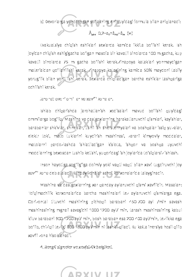 b) Devorlarga yondoshgan yo’lakning eni quyidagi formula bilan aniqlanadi: Â дев =0,2+ а 0 nâ mp +â эв ( м ) Evakuatsiya chiqish eshiklari sexlarda kamida ikkita bo’lishi kerak. Ish joyidan chiqish eshigigacha bo’lgan masofa bir kavatli binolarda 100 m gacha, kup kavatli binolarda 75 m gacha bo’lishi kerak.Zinapoya kataklari yonmaydigan materialdan qo’llanilishi kerak. Zinapoya katagining kamida 50% maydoni tabiiy yorug’lik bilan yoritilishi kerak. Sexlarda chiqiladigan barcha eshiklar tashqariga ochilishi kerak. Jarohatlovchi omillar va xavfli zonalar. Ishlab chiqarishda jarohatlanish xodisalari mavud bo’lishi quyidagi ommilarga bog’liq. Mashina va dastgoxlarning harakatlanuvchi qismlari, kayishlar, barabanlar shkivlar, shneklar, tishli ish shersternyalari va boshqalar issiq yuzalar, elektr toki, mato tuklarini kuydirish mashinasi, zararli kimyoviy moddalar, matolarni pardozlashda ishlatiladigan kislota, ishqor va boshqa uyuvchi moddlarning bexosdan tushib ketishi, yuqoridagi ish joylarida to’siqlarsiz ishlash. Inson hayotiga sog’lig’iga doimiy yoki vaqti-vaqti bilan xavf tugdiruvchi joy xavfli zona deb ataladi. Bunday zonalar sanot korxonalarida talayginadir. Mashina va dastgoxlarning xar qanday aylanuvchi qismi xavflidir. Masalan: To’qimachilik korxonalarida barcha mashinalari tez aylanuvchi qismlarga ega. Gorizontal tituvchi mashining pichoqli barabani 450-700 ayl /min savash mashinasining mgnali savagichi 1000-1200 ayl/ min, tarash mashinasining kabul kiluv barabani 900-1200 ayl/ min, bosh baraban esa 200-400 ayl/min, tezlikka ega bo’lib, chiziqli tezligi 800-1600 ayl/min ni tashkil qiladi. Bu katta inersiya hosil qilib xavfli zona hisoblanadi. 4. Rangli signalar va xavfsizlik belgilari. 