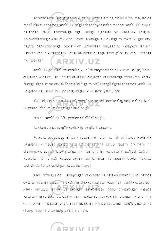 Korxonalarda faloqatlar va kungilsiz xodisalarning oldini olish maqsadida rangli plakatlar hamda xavfsizlik belgilaridan foydalanish mehnat xavfsizligi nuqtai nazaridan katta ahamiyatga ega. Rangli signallar va xavfsizlik belgilari ishlovchilarning dikkat-e’tiborini bevosita xavfga jalb etishga mumkin bo’lgan xavf haqida ogoxlantirishga, xavfsizlikni ta’minlash maqsadida muayyan ishlarni bajarish uchun kursatmalar berish va ruxsat etishga, shunigdek, axborot berishga mo’ljalangan. Xavfsizlik belgilari korxonalar, qurilish maydonlarining xududulariga, ishlab chiqarish xonalari, ish urinlari va ishlab chiqarish uskunalariga o’rnatilishi kerak. “Rangli signallar va xavfsizlik belgilari” ga muvofik rangli signallar hamda xavfsizlik belgilarining ushbu turt turi belgilangan: kizil, sarik, yashil, kuk. Kizil -takiklash bevosita xavf, yong’inga qarshi texnikaning belgilanishi; Sarik - ogoxlantirish, mumkin bo’lgan xavf belgisi; Yashil - xavfsizlik “shu yerdan chikilsin” belgisi; Kuk kursatma, yong‘in xavfsizligi belgilari, axborot. Korxona xududida, ishlab chiqarish xonalari va ish urinlarda xavfsizlik belgilarini o’rnatish joylari, ular o’lchamlarning tartib raqami (nomeri) ni, shuningdek, xavfsizlik belgilariga doir tushuntirish yozuvlarini qo’llash tartibini korxona ma’muriyati kasaba uyushmasi kumitasi va tegishli davlat nazorat tashkilotlari bilan kelishgan xolda belgilaydi. Xavfli mintaqa deb, ishlayotgan uskunalar va harakatlanuvchi uzel hamda detallar yoki ish asbabi harakatinng chekka nuqtalari yaqindagi bushlikka aytiladi. Xavfli mintaqa ishlov berilayotgan ashyolardan otilib chikayotgan mayda zararlarning va uskunalardagi yomon maxkamlangan yoki signalangan detallarning otilib borishi masofasi bilan, shuningdek ish o’rnida tuplangan bug’lar, gazlar va chang miqdori, bilan belgilanishi mumkin. 