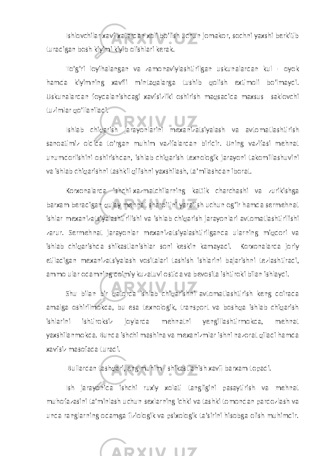 Ishlovchilar xavf-xatardan xoli bo’lish uchun jomakor, sochni yaxshi berkitib turadigan bosh kiyimi kiyib olishlari kerak. To’g’ri loyihalangan va zamonaviylashtirilgan uskunalardan kul - oyok hamda kiyimning xavfli mintaqalarga tushib qolish extimoli bo’lmaydi. Uskunalardan foydalanishdagi xavfsizliki oshirish maqsadida maxsus saklovchi tuzimlar qo’llaniladi. Ishlab chiqarish jarayonlarini mexanizatsiyalash va avtomatlashtirish sanoatimiz oldida to’rgan muhim vazifalardan biridir. Uning vazifasi mehnat unumdorlishini oshirishdan, ishlab chiqarish texnologik jarayoni takomillashuvini va ishlab chiqarishni tashkil qilishni yaxshilash, ta’milashdan iborat. Korxonalarda ishchi-xazmatchilarning kattik charchashi va zurikishga barxam beradigan qulay mehnat sharoitini yaratish uchun og’ir hamda sermehnat ishlar mexanizatsiyalashtirilishi va ishlab chiqarish jarayonlari avtomatlashtirilishi zarur. Sermehnat jarayonlar mexanizatsiyalashtirilganda ularning miqdori va ishlab chiqarishda shikastlanishlar soni keskin kamayadi. Korxonalarda joriy etiladigan mexanizatsiyalash vositalari tashish ishlarini bajarishni tezlashtiradi, ammo ular odamning doimiy kuzatuvi ostida va bevosita ishtiroki bilan ishlaydi. Shu bilan bir qatorda ishlab chiqarishni avtomatlashtirish keng doirada amalga oshirilmokda, bu esa texnologik, transport va boshqa ishlab chiqarish ishlarini ishtiroksiz joylarda mehnatni yengillashtirmokda, mehnat yaxshilanmokda. Bunda ishchi mashina va mexanizmlar ishni nazorat qiladi hamda xavfsiz masofada turadi. Bullardan tashqari, eng muhim - shikastlanish xavfi barxam topadi. Ish jarayonida ishchi ruxiy xolati tangligini pasaytirish va mehnat muhofazasini ta’minlash uchun sexlarning ichki va tashki tomondan pardozlash va unda ranglarning odamga fiziologik va psixologik ta’sirini hisobga olish muhimdir. 