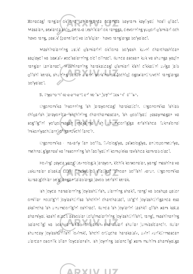 Xonadagi ranglar okilona tanlanganda odamda bayram kayfiyati hosil qiladi. Masalan, sexlarda ship, deraza teshiklari ok rangga, devorning yuqori qismlari och havo rang, pastki (panellar) va to’siqlar - havo ranglarga bo’yaladi. Mashinalarning ustki qismlarini okilona bo’yash kuzni charchashidan saqlaydi va baxtsiz xodisalarning oldi olinadi. Bunda asosan kuk va shunga yaqin ranglar tanlanadi. Mashinaning harakatdagi qismlari kishi dikkatini uziga jalb qilishi kerak, shuning uchun ularni yorkinorok (ochiq) ogoxlantiruvchi ranglarga bo’yaladi. 5 . Ergonomika elementlari va ish joyini tashkil qilish. Ergonomika insonning ish jarayondagi harakatidir. Ergonomika ishlab chiqarish jarayonida ishchining charchamasdan, ish qobiliyati pasaymagan va sog’lig’ini yo’qotmagan maksimal ish unumdorligiga erishishda fuknsional imkoniyachtlarni o’rganuvchi fandir. Ergonomika - nazariy fan bo’lib, fiziologiya, psixologiya, antropometriya, mehnat gigenasi va inssonning ish faoliyatini kompleks ravishda kamrab oladi. Hozirgi payda yangi teznologtk jarayon, kichik korxonalar, yangi mashina va uskunalar albatta GOST “maxsulot sifatiga” binoan bo’lishi zarur. Ergonomika kursatgichlar belgilangan talablarga javob berishi kerak. Ish joyda narsalarning joylashtirish, ularning shakli, rangi va boshqa qator omillar noto’g’ri joylashtirilsa ishchini charchatadi, to’g’ri joylashtirilganda esa aksincha ish unumdorligini oshiradi. Bunda ish joylarini tashkil qilish xam katta ahamiyat kashf etadi: asboblar to’qimalarining joylashtirilishi, rangi, mashinaning balandligi va boshqa ishlab chiqarish sharoitlari shullar jumlasidandir. Bular shunday joylashtirilishi lozimki, ishchi ortiqcha harakatsiz, uzini zuriktirmasdan ulardan osonlik bilan foydalansin. Ish joyning balandligi xam muhim ahamiyatga 